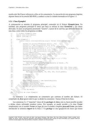 Capítulo 1: Introducción a Java página 5
Copyright © 2000 TECNUN, Javier García de Jalón, José Ignacio Rodríguez, Íñigo Mingo, Aitor Imaz, Alfonso Brazalez, Alberto Larzabal, Jesús
Calleja, Jon García. Todos los derechos reservados. Está prohibida la reproducción total o parcial con fines comerciales y por cualquier medio del
contenido de estas páginas. Sólo esta permitida su impresión y utilización con fines personales.
resulta más fácil hacer referencia a ellas en los comentarios. La ejecución de este programa imprime
algunas líneas en la consola MS-DOS y conduce a crear la ventana mostrada en la Figura 1.1.
1.3.1 Clase Ejemplo1
A continuación se muestra el programa principal, contenido en el fichero Ejemplo1.java. En
realidad, este programa principal lo único que hace es utilizar la clase Geometría y sus clases
derivadas. Es pues un programa puramente “usuario”, a pesar de lo cual hay que definirlo dentro de
una clase, como todos los programas en Java.
1. // fichero Ejemplo1.java
2. import java.util.Vector;
3. import java.awt.*;
4. class Ejemplo1 {
5. public static void main(String arg[]) throws InterruptedException
6. {
7. System.out.println("Comienza main()...");
8. Circulo c = new Circulo(2.0, 2.0, 4.0);
9. System.out.println("Radio = " + c.r + " unidades.");
10. System.out.println("Centro = (" + c.x + "," + c.y + ") unidades.");
11. Circulo c1 = new Circulo(1.0, 1.0, 2.0);
12. Circulo c2 = new Circulo(0.0, 0.0, 3.0);
13. c = c1.elMayor(c2);
14. System.out.println("El mayor radio es " + c.r + ".");
15. c = new Circulo(); // c.r = 0.0;
16. c = Circulo.elMayor(c1, c2);
17. System.out.println("El mayor radio es " + c.r + ".");
18. VentanaCerrable ventana =
19. new VentanaCerrable("Ventana abierta al mundo...");
20. ArrayList v = new ArrayList();
21. CirculoGrafico cg1 = new CirculoGrafico(200, 200, 100, Color.red);
22. CirculoGrafico cg2 = new CirculoGrafico(300, 200, 100, Color.blue);
23. RectanguloGrafico rg = new
24. RectanguloGrafico(50, 50, 450, 350, Color.green);
25. v.add(cg1);
26. v.add(cg2);
27. v.add(rg);
28. PanelDibujo mipanel = new PanelDibujo(v);
29. ventana.add(mipanel);
30. ventana.setSize(500, 400);
31. ventana.setVisible(true);
32. System.out.println("Termina main()...");
33. } // fin de main()
34. } // fin de class Ejemplo1
La sentencia 1 es simplemente un comentario que contiene el nombre del fichero. El
compilador de Java ignora todo lo que va desde los caracteres // hasta el final de la línea.
Las sentencias 2 y 3 “importan” clases de los packages de Java, esto es, hacen posible acceder
a dichas clases utilizando nombres cortos. Por ejemplo, se puede acceder a la clase Vector
simplemente con el nombre Vector en lugar de con el nombre completo java.util.Vector, por haber
introducido la sentencia import de la línea 2. Un package es una agrupación de clases que tienen
 