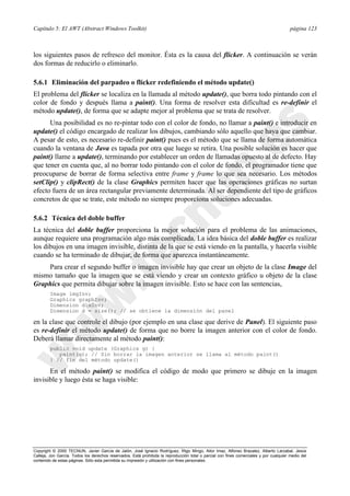 Capítulo 5: El AWT (Abstract Windows Toolkit) página 123
Copyright © 2000 TECNUN, Javier García de Jalón, José Ignacio Rodríguez, Íñigo Mingo, Aitor Imaz, Alfonso Brazalez, Alberto Larzabal, Jesús
Calleja, Jon García. Todos los derechos reservados. Está prohibida la reproducción total o parcial con fines comerciales y por cualquier medio del
contenido de estas páginas. Sólo esta permitida su impresión y utilización con fines personales.
los siguientes pasos de refresco del monitor. Ésta es la causa del flicker. A continuación se verán
dos formas de reducirlo o eliminarlo.
5.6.1 Eliminación del parpadeo o flicker redefiniendo el método update()
El problema del flicker se localiza en la llamada al método update(), que borra todo pintando con el
color de fondo y después llama a paint(). Una forma de resolver esta dificultad es re-definir el
método update(), de forma que se adapte mejor al problema que se trata de resolver.
Una posibilidad es no re-pintar todo con el color de fondo, no llamar a paint() e introducir en
update() el código encargado de realizar los dibujos, cambiando sólo aquello que haya que cambiar.
A pesar de esto, es necesario re-definir paint() pues es el método que se llama de forma automática
cuando la ventana de Java es tapada por otra que luego se retira. Una posible solución es hacer que
paint() llame a update(), terminando por establecer un orden de llamadas opuesto al de defecto. Hay
que tener en cuenta que, al no borrar todo pintando con el color de fondo, el programador tiene que
preocuparse de borrar de forma selectiva entre frame y frame lo que sea necesario. Los métodos
setClip() y clipRect() de la clase Graphics permiten hacer que las operaciones gráficas no surtan
efecto fuera de un área rectangular previamente determinada. Al ser dependiente del tipo de gráficos
concretos de que se trate, este método no siempre proporciona soluciones adecuadas.
5.6.2 Técnica del doble buffer
La técnica del doble buffer proporciona la mejor solución para el problema de las animaciones,
aunque requiere una programación algo más complicada. La idea básica del doble buffer es realizar
los dibujos en una imagen invisible, distinta de la que se está viendo en la pantalla, y hacerla visible
cuando se ha terminado de dibujar, de forma que aparezca instantáneamente.
Para crear el segundo buffer o imagen invisible hay que crear un objeto de la clase Image del
mismo tamaño que la imagen que se está viendo y crear un contexto gráfico u objeto de la clase
Graphics que permita dibujar sobre la imagen invisible. Esto se hace con las sentencias,
Image imgInv;
Graphics graphInv;
Dimension dimInv;
Dimension d = size(); // se obtiene la dimensión del panel
en la clase que controle el dibujo (por ejemplo en una clase que derive de Panel). El siguiente paso
es re-definir el método update() de forma que no borre la imagen anterior con el color de fondo.
Deberá llamar directamente al método paint():
public void update (Graphics g) {
paint(g); // Sin borrar la imagen anterior se llama al método paint()
} // fin del método update()
En el método paint() se modifica el código de modo que primero se dibuje en la imagen
invisible y luego ésta se haga visible:
 