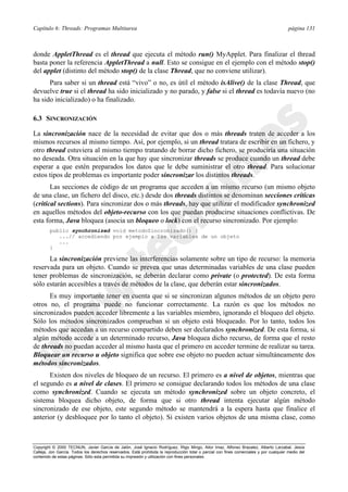 Capítulo 6: Threads: Programas Multitarea página 131
Copyright © 2000 TECNUN, Javier García de Jalón, José Ignacio Rodríguez, Íñigo Mingo, Aitor Imaz, Alfonso Brazalez, Alberto Larzabal, Jesús
Calleja, Jon García. Todos los derechos reservados. Está prohibida la reproducción total o parcial con fines comerciales y por cualquier medio del
contenido de estas páginas. Sólo esta permitida su impresión y utilización con fines personales.
donde AppletThread es el thread que ejecuta el método run() MyApplet. Para finalizar el thread
basta poner la referencia AppletThread a null. Esto se consigue en el ejemplo con el método stop()
del applet (distinto del método stop() de la clase Thread, que no conviene utilizar).
Para saber si un thread está “vivo” o no, es útil el método isAlive() de la clase Thread, que
devuelve true si el thread ha sido inicializado y no parado, y false si el thread es todavía nuevo (no
ha sido inicializado) o ha finalizado.
6.3 SINCRONIZACIÓN
La sincronización nace de la necesidad de evitar que dos o más threads traten de acceder a los
mismos recursos al mismo tiempo. Así, por ejemplo, si un thread tratara de escribir en un fichero, y
otro thread estuviera al mismo tiempo tratando de borrar dicho fichero, se produciría una situación
no deseada. Otra situación en la que hay que sincronizar threads se produce cuando un thread debe
esperar a que estén preparados los datos que le debe suministrar el otro thread. Para solucionar
estos tipos de problemas es importante poder sincronizar los distintos threads.
Las secciones de código de un programa que acceden a un mismo recurso (un mismo objeto
de una clase, un fichero del disco, etc.) desde dos threads distintos se denominan secciones críticas
(critical sections). Para sincronizar dos o más threads, hay que utilizar el modificador synchronized
en aquellos métodos del objeto-recurso con los que puedan producirse situaciones conflictivas. De
esta forma, Java bloquea (asocia un bloqueo o lock) con el recurso sincronizado. Por ejemplo:
public synchronized void metodoSincronizado() {
...// accediendo por ejemplo a las variables de un objeto
...
}
La sincronización previene las interferencias solamente sobre un tipo de recurso: la memoria
reservada para un objeto. Cuando se prevea que unas determinadas variables de una clase pueden
tener problemas de sincronización, se deberán declarar como private (o protected). De esta forma
sólo estarán accesibles a través de métodos de la clase, que deberán estar sincronizados.
Es muy importante tener en cuenta que si se sincronizan algunos métodos de un objeto pero
otros no, el programa puede no funcionar correctamente. La razón es que los métodos no
sincronizados pueden acceder libremente a las variables miembro, ignorando el bloqueo del objeto.
Sólo los métodos sincronizados comprueban si un objeto está bloqueado. Por lo tanto, todos los
métodos que accedan a un recurso compartido deben ser declarados synchronized. De esta forma, si
algún método accede a un determinado recurso, Java bloquea dicho recurso, de forma que el resto
de threads no puedan acceder al mismo hasta que el primero en acceder termine de realizar su tarea.
Bloquear un recurso u objeto significa que sobre ese objeto no pueden actuar simultáneamente dos
métodos sincronizados.
Existen dos niveles de bloqueo de un recurso. El primero es a nivel de objetos, mientras que
el segundo es a nivel de clases. El primero se consigue declarando todos los métodos de una clase
como synchronized. Cuando se ejecuta un método synchronized sobre un objeto concreto, el
sistema bloquea dicho objeto, de forma que si otro thread intenta ejecutar algún método
sincronizado de ese objeto, este segundo método se mantendrá a la espera hasta que finalice el
anterior (y desbloquee por lo tanto el objeto). Si existen varios objetos de una misma clase, como
 