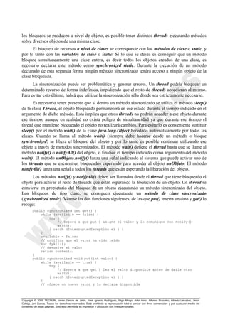 Copyright © 2000 TECNUN, Javier García de Jalón, José Ignacio Rodríguez, Íñigo Mingo, Aitor Imaz, Alfonso Brazalez, Alberto Larzabal, Jesús
Calleja, Jon García. Todos los derechos reservados. Está prohibida la reproducción total o parcial con fines comerciales y por cualquier medio del
contenido de estas páginas. Sólo esta permitida su impresión y utilización con fines personales.
los bloqueos se producen a nivel de objeto, es posible tener distintos threads ejecutando métodos
sobre diversos objetos de una misma clase.
El bloqueo de recursos a nivel de clases se corresponde con los métodos de clase o static, y
por lo tanto con las variables de clase o static. Si lo que se desea es conseguir que un método
bloquee simultáneamente una clase entera, es decir todos los objetos creados de una clase, es
necesario declarar este método como synchronized static. Durante la ejecución de un método
declarado de esta segunda forma ningún método sincronizado tendrá acceso a ningún objeto de la
clase bloqueada.
La sincronización puede ser problemática y generar errores. Un thread podría bloquear un
determinado recurso de forma indefinida, impidiendo que el resto de threads accedieran al mismo.
Para evitar esto último, habrá que utilizar la sincronización sólo donde sea estrictamente necesario.
Es necesario tener presente que si dentro un método sincronizado se utiliza el método sleep()
de la clase Thread, el objeto bloqueado permanecerá en ese estado durante el tiempo indicado en el
argumento de dicho método. Esto implica que otros threads no podrán acceder a ese objeto durante
ese tiempo, aunque en realidad no exista peligro de simultaneidad ya que durante ese tiempo el
thread que mantiene bloqueado el objeto no realizará cambios. Para evitarlo es conveniente sustituir
sleep() por el método wait() de la clase java.lang.Object heredado automáticamente por todas las
clases. Cuando se llama al método wait() (siempre debe hacerse desde un método o bloque
synchronized) se libera el bloqueo del objeto y por lo tanto es posible continuar utilizando ese
objeto a través de métodos sincronizados. El método wait() detiene el thread hasta que se llame al
método notify() o notifyAll() del objeto, o finalice el tiempo indicado como argumento del método
wait(). El método unObjeto.notify() lanza una señal indicando al sistema que puede activar uno de
los threads que se encuentren bloqueados esperando para acceder al objeto unObjeto. El método
notifyAll() lanza una señal a todos los threads que están esperando la liberación del objeto.
Los métodos notify() y notifyAll() deben ser llamados desde el thread que tiene bloqueado el
objeto para activar el resto de threads que están esperando la liberación de un objeto. Un thread se
convierte en propietario del bloqueo de un objeto ejecutando un método sincronizado del objeto.
Los bloqueos de tipo clase, se consiguen ejecutando un método de clase sincronizado
(synchronized static). Véanse las dos funciones siguientes, de las que put() inserta un dato y get() lo
recoge:
public synchronized int get() {
while (available == false) {
try {
// Espera a que put() asigne el valor y lo comunique con notify()
wait();
} catch (InterruptedException e) { }
}
available = false;
// notifica que el valor ha sido leído
notifyAll();
// devuelve el valor
return contents;
}
public synchronized void put(int value) {
while (available == true) {
try {
// Espera a que get() lea el valor disponible antes de darle otro
wait();
} catch (InterruptedException e) { }
}
// ofrece un nuevo valor y lo declara disponible
 
