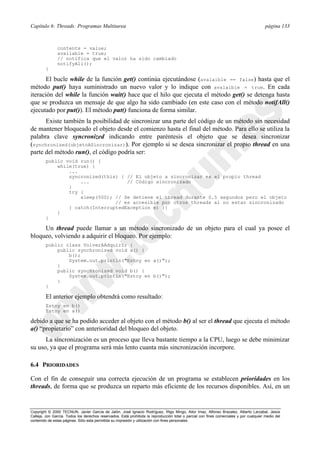 Capítulo 6: Threads: Programas Multitarea página 133
Copyright © 2000 TECNUN, Javier García de Jalón, José Ignacio Rodríguez, Íñigo Mingo, Aitor Imaz, Alfonso Brazalez, Alberto Larzabal, Jesús
Calleja, Jon García. Todos los derechos reservados. Está prohibida la reproducción total o parcial con fines comerciales y por cualquier medio del
contenido de estas páginas. Sólo esta permitida su impresión y utilización con fines personales.
contents = value;
available = true;
// notifica que el valor ha sido cambiado
notifyAll();
}
El bucle while de la función get() continúa ejecutándose (avalaible == false) hasta que el
método put() haya suministrado un nuevo valor y lo indique con avalaible = true. En cada
iteración del while la función wait() hace que el hilo que ejecuta el método get() se detenga hasta
que se produzca un mensaje de que algo ha sido cambiado (en este caso con el método notifAll()
ejecutado por put()). El método put() funciona de forma similar.
Existe también la posibilidad de sincronizar una parte del código de un método sin necesidad
de mantener bloqueado el objeto desde el comienzo hasta el final del método. Para ello se utiliza la
palabra clave syncronized indicando entre paréntesis el objeto que se desea sincronizar
(synchronized(objetoASincronizar)). Por ejemplo si se desea sincronizar el propio thread en una
parte del método run(), el código podría ser:
public void run() {
while(true) {
...
syncronized(this) { // El objeto a sincronizar es el propio thread
... // Código sincronizado
}
try {
sleep(500); // Se detiene el thread durante 0.5 segundos pero el objeto
// es accesible por otros threads al no estar sincronizado
} catch(InterruptedException e) {}
}
}
Un thread puede llamar a un método sincronizado de un objeto para el cual ya posee el
bloqueo, volviendo a adquirir el bloqueo. Por ejemplo:
public class VolverAAdquirir {
public synchronized void a() {
b();
System.out.println("Estoy en a()");
}
public synchronized void b() {
System.out.println("Estoy en b()");
}
}
El anterior ejemplo obtendrá como resultado:
Estoy en b()
Estoy en a()
debido a que se ha podido acceder al objeto con el método b() al ser el thread que ejecuta el método
a() “propietario” con anterioridad del bloqueo del objeto.
La sincronización es un proceso que lleva bastante tiempo a la CPU, luego se debe minimizar
su uso, ya que el programa será más lento cuanta más sincronización incorpore.
6.4 PRIORIDADES
Con el fin de conseguir una correcta ejecución de un programa se establecen prioridades en los
threads, de forma que se produzca un reparto más eficiente de los recursos disponibles. Así, en un
 