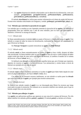 Capítulo 7: Applets página 137
Copyright © 2000 TECNUN, Javier García de Jalón, José Ignacio Rodríguez, Íñigo Mingo, Aitor Imaz, Alfonso Brazalez, Alberto Larzabal, Jesús
Calleja, Jon García. Todos los derechos reservados. Está prohibida la reproducción total o parcial con fines comerciales y por cualquier medio del
contenido de estas páginas. Sólo esta permitida su impresión y utilización con fines personales.
• Las applets disponen de métodos relacionados con la obtención de información, como por
ejemplo: getAppletInfo(), getAppletContext(), getParameterInfo(), getParameter(),
getCodeBase(), getDocumentBase(), e isActive().
El método showStatus() se utiliza para mostrar información en la barra de estado del browser.
Existen otros métodos relacionados con imágenes y sonido: getImage(), getAudioClip(), play(), etc.
7.1.2 Métodos que controlan la ejecución de un applet
Los métodos que se estudian en este Apartado controlan la ejecución de las applets. De ordinario el
programador tiene que redefinir uno o más de estos métodos, pero no tiene que preocuparse de
llamarlos: el browser se encarga de hacerlo.
7.1.2.1 Método init()
Se llama automáticamente al método init() en cuanto el browser o visualizador carga el applet. Este
método se ocupa de todas las tareas de inicialización, realizando las funciones del constructor (al
que el browser no llama).
En Netscape Navigator se puede reinicializar un applet con Shift+Reload.
7.1.2.2 Método start()
El método start() se llama automáticamente en cuanto el applet se hace visible, después de haber
sido inicializada. Se llama también cada vez que el applet se hace de nuevo visible después de haber
estado oculta (por dejar de estar activa esa página del browser, al cambiar el tamaño de la ventana
del browser, al hacer reload, etc.).
Es habitual crear threads en este método para aquellas tareas que, por el tiempo que requieren,
dejarían sin recursos al applet o incluso al browser. Las animaciones y ciertas tareas a través de
Internet son ejemplos de este tipo de tareas.
7.1.2.3 Método stop()
El método stop() se llama de forma automática al ocultar el applet (por haber haber dejado de estar
activa la página del browser, por hacer reload o resize, etc.).
Con objeto de no consumir recursos inútilmente, en este método se suelen parar las threads
que estén corriendo en el applet, por ejemplo para mostrar animaciones.
7.1.2.4 Método destroy()
Se llama a este método cuando el applet va a ser descargada para liberar los recursos que tenga
reservados (excepto la memoria). De ordinario no es necesario redefinir este método, pues el que se
hereda cumple bien con esta misión.
7.1.3 Métodos para dibujar el applet
Las applets son aplicaciones gráficas que aparecen en una zona de la ventana del browser. Por ello
deben redefinir los métodos gráficos paint() y update(). El método paint() se declara en la forma:
 