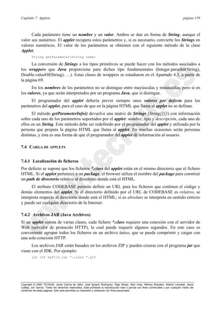 Capítulo 7: Applets página 139
Copyright © 2000 TECNUN, Javier García de Jalón, José Ignacio Rodríguez, Íñigo Mingo, Aitor Imaz, Alfonso Brazalez, Alberto Larzabal, Jesús
Calleja, Jon García. Todos los derechos reservados. Está prohibida la reproducción total o parcial con fines comerciales y por cualquier medio del
contenido de estas páginas. Sólo esta permitida su impresión y utilización con fines personales.
Cada parámetro tiene un nombre y un valor. Ambos se dan en forma de String, aunque el
valor sea numérico. El applet recupera estos parámetros y, si es necesario, convierte los Strings en
valores numéricos. El valor de los parámetros se obtienen con el siguiente método de la clase
Applet:
String getParameter(String name)
La conversión de Strings a los tipos primitivos se puede hacer con los métodos asociados a
los wrappers que Java proporciona para dichos tipo fundamentales (Integer.parseInt(String),
Double.valueOf(String), …). Estas clases de wrappers se estudiaron en el Apartado 4.3, a partir de
la página 69.
En los nombres de los parámetros no se distingue entre mayúsculas y minúsculas, pero sí en
los valores, ya que serán interpretados por un programa Java, que sí distingue.
El programador del applet debería prever siempre unos valores por defecto para los
parámetros del applet, para el caso de que en la página HTML que llama al applet no se definan.
El método getParameterInfo() devuelve una matriz de Strings (String[][]) con información
sobre cada uno de los parámetros soportados por el applet: nombre, tipo y descripción, cada uno de
ellos en un String. Este método debe ser redefinido por el programador del applet y utilizado por la
persona que prepara la página HTML que llama al applet. En muchas ocasiones serán personas
distintas, y ésta es una forma de que el programador del applet dé información al usuario.
7.4 CARGA DE APPLETS
7.4.1 Localización de ficheros
Por defecto se supone que los ficheros *.class del applet están en el mismo directorio que el fichero
HTML. Si el applet pertenece a un package, el browser utiliza el nombre del package para construir
un path de directorio relativo al directorio donde está el HTML.
El atributo CODEBASE permite definir un URL para los ficheros que continen el código y
demás elementos del applet. Si el directorio definido por el URL de CODEBASE es relativo, se
interpreta respecto al directorio donde está el HTML; si es absoluto se interpreta en sentido estricto
y puede ser cualquier directorio de la Internet.
7.4.2 Archivos JAR (Java Archives)
Si un applet consta de varias clases, cada fichero *.class requiere una conexión con el servidor de
Web (servidor de protocolo HTTP), lo cual puede requerir algunos segundos. En este caso es
conveniente agrupar todos los ficheros en un archivo único, que se puede comprimir y cargar con
una sola conexión HTTP.
Los archivos JAR están basados en los archivos ZIP y pueden crearse con el programa jar que
viene con el JDK. Por ejemplo:
jar cvf myFile.jar *.class *.gif
 