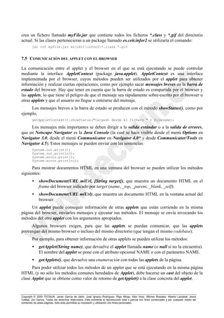 Copyright © 2000 TECNUN, Javier García de Jalón, José Ignacio Rodríguez, Íñigo Mingo, Aitor Imaz, Alfonso Brazalez, Alberto Larzabal, Jesús
Calleja, Jon García. Todos los derechos reservados. Está prohibida la reproducción total o parcial con fines comerciales y por cualquier medio del
contenido de estas páginas. Sólo esta permitida su impresión y utilización con fines personales.
crea un fichero llamado myFile.jar que contiene todos los ficheros *.class y *.gif del directorio
actual. Si las clases pertenecieran a un package llamado es.ceit.infor2 se utilizaría el comando:
jar cvf myFile.jar esceitinfor2*.class *.gif
7.5 COMUNICACIÓN DEL APPLET CON EL BROWSER
La comunicación entre el applet y el browser en el que se está ejecutando se puede controlar
mediante la interface AppletContext (package java.applet). AppletContext es una interface
implementada por el browser, cuyos métodos pueden ser utilizados por el applet para obtener
información y realizar ciertas operaciones, como por ejemplo sacar mensajes breves en la barra de
estado del browser. Hay que tener en cuenta que la barra de estado es compartida por el browser y
las applets, lo que tiene el peligro de que el mensaje sea rápidamente sobre-escrito por el browser u
otras applets y que el usuario no llegue a enterarse del mensaje.
Los mensajes breves a la barra de estado se producen con el método showStatus(), como por
ejemplo,
getAppletContext().showStatus("Cargado desde el fichero " + filename);
Los mensajes más importantes se deben dirigir a la salida estándar o a la salida de errores,
que en Netscape Navigator es la Java Console (la cual se hace visible desde el menú Options en
Navigator 3.0, desde el menú Communicator en Navigator 4.0* y desde Communicator/Tools en
Navigator 4.5). Estos mensajes se pueden enviar con las sentencias:
System.out.print();
System.out.println();
System.error.print();
System.error.println();
Para mostrar documentos HTML en una ventana del browser se pueden utilizar los métodos
siguientes:
• showDocument(URL miUrl, [String target]), que muestra un documento HTML en el
frame del browser indicado por target (name, _top, _parent, _blank, _self).
• showDocument(URL miUrl), que muestra un documento HTML en la ventana actual del
browser.
Un applet puede conseguir información de otras applets que están corriendo en la misma
página del browser, enviarles mensajes y ejecutar sus métodos. El mensaje se envía invocando los
métodos del otro applet con los argumentos apropiados.
Algunos browsers exigen, para que las applets se puedan comunicar, que las applets
provengan del mismo browser o incluso del mismo directorio (que tengan el mismo codebase).
Por ejemplo, para obtener información de otras applets se pueden utilizar los métodos:
• getApplet(String name), que devuelve el applet llamada name (o null si no la encuentra).
El nombre del applet se pone con el atributo opcional NAME o con el parámetro NAME.
• getApplets(), que devuelve una enumeración con todas las applets de la página.
Para poder utilizar todos los métodos de un applet que se está ejecutando en la misma página
HTML (y no sólo los métodos comunes heredados de Applet), debe hacerse un cast del objeto de la
clase Applet que se obtiene como valor de retorno de getApplet() a la clase concreta del applet.
 