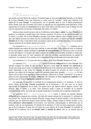 Capítulo 1: Introducción a Java página 7
Copyright © 2000 TECNUN, Javier García de Jalón, José Ignacio Rodríguez, Íñigo Mingo, Aitor Imaz, Alfonso Brazalez, Alberto Larzabal, Jesús
Calleja, Jon García. Todos los derechos reservados. Está prohibida la reproducción total o parcial con fines comerciales y por cualquier medio del
contenido de estas páginas. Sólo esta permitida su impresión y utilización con fines personales.
Circulo c;
c = new Circulo(2.0, 2.0, 4.0);
que quizás son más fáciles de explicar. En primer lugar se crea una referencia llamada c a un objeto
de la clase Circulo. Crear una referencia es como crear un “nombre” válido para referirse a un
objeto de la clase Circulo. A continuación, con el operador new se crea el objeto propiamente
dicho. Puede verse que el nombre de la clase va seguido por tres argumentos entre paréntesis. Estos
argumentos se le pasan al constructor de la clase como datos concretos para crear el objeto (en este
caso los argumentos son las dos coordenadas del centro y el radio).
Interesa ahora insistir un poco más en la diferencia entre clase y objeto. La clase Circulo es lo
genérico: es el patrón o modelo para crear círculos concretos. El objeto c es un círculo concreto, con
su centro y su radio. De la clase Circulo se pueden crear tantos objetos como se desee; la clase dice
que cada objeto necesita tres datos (las dos coordenadas del centro y el radio) que son las variables
miembro de la clase. Cada objeto tiene sus propias copias de las variables miembro, con sus propios
valores, distintos de los demás objetos de la clase.
La sentencia 9 (System.out.println("Radio = " + c.r + " unidades.");) imprime por la
salida estándar una cadena de texto que contiene el valor del radio. Esta cadena de texto se compone
de tres sub-cadenas, unidas mediante el operador de concatenación (+). Obsérvese cómo se accede
al radio del objeto c: el nombre del objeto seguido del nombre de la variable miembro r, unidos por
el operador punto (c.r). El valor numérico del radio se convierte automáticamente en cadena de
caracteres. La sentencia 10 es similar a la 9, imprimiendo las coordenadas del centro del círculo.
Las sentencias 11 y 12 crean dos nuevos objetos de la clase Circulo, llamados c1 y c2.
La sentencia 13 (c = c1.elMayor(c2);) utiliza el método elMayor() de la clase Circulo. Este
método compara los radios de dos círculos y devuelve como valor de retorno una referencia al
círculo que tenga mayor radio. Esa referencia se almacena en la referencia previamente creada c. Un
punto importante es que todos los métodos de Java (excepto los métodos de clase o static) se
aplican a un objeto de la clase por medio del operador punto (por ejemplo, c1.elMayor()). El otro
objeto (c2) se pasa como argumento entre paréntesis. Obsérvese la forma “asimétrica” en la que se
pasan los dos argumentos al método elMayor(). De ordinario se llama argumento implícito a c1,
mientras que c2 sería el argumento explícito del método.
La sentencia 14 imprime el resultado de la comparación anterior y la sentencia 15 crea un
nuevo objeto de la clase Circulo guardándolo en la referencia c. En este caso no se pasan
argumentos al constructor de la clase. Eso quiere decir que deberá utilizar algunos valores “por
defecto” para el centro y el radio. Esta sentencia anula o borra el resultado de la primera
comparación de radios, de modo que se pueda comprobar el resultado de la segunda comparación.
La sentencia 16 (c = Circulo.elMayor(c1, c2);) vuelve a utilizar un método llamado
elMayor() para comparar dos círculos: ¿Se trata del mismo método de la sentencia 13, utilizado de
otra forma? No. Se trata de un método diferente, aunque tenga el mismo nombre. A las funciones o
métodos que son diferentes porque tienen distinto código, aunque tengan el mismo nombre, se les
llama funciones sobrecargadas (overloaded). Las funciones sobrecargadas se diferencian por el
numero y tipo de sus argumentos. El método de la sentencia 13 tiene un único argumento, mientras
que el de la sentencia 16 tiene dos (en todos los casos objetos de la clase Circulo). En realidad, el
método de la sentencia 16 es un método static (o método de clase), esto es, un método que no
 