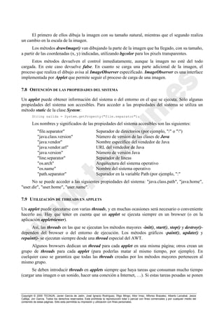 Copyright © 2000 TECNUN, Javier García de Jalón, José Ignacio Rodríguez, Íñigo Mingo, Aitor Imaz, Alfonso Brazalez, Alberto Larzabal, Jesús
Calleja, Jon García. Todos los derechos reservados. Está prohibida la reproducción total o parcial con fines comerciales y por cualquier medio del
contenido de estas páginas. Sólo esta permitida su impresión y utilización con fines personales.
El primero de ellos dibuja la imagen con su tamaño natural, mientras que el segundo realiza
un cambio en la escala de la imagen.
Los métodos drawImage() van dibujando la parte de la imagen que ha llegado, con su tamaño,
a partir de las coordenadas (x, y) indicadas, utilizando bgcolor para los pixels transparentes.
Estos métodos devuelven el control inmediatamente, aunque la imagen no esté del todo
cargada. En este caso devuelve false. En cuanto se carga una parte adicional de la imagen, el
proceso que realiza el dibujo avisa al ImageObserver especificado. ImageObserver es una interface
implementada por Applet que permite seguir el proceso de carga de una imagen.
7.8 OBTENCIÓN DE LAS PROPIEDADES DEL SISTEMA
Un applet puede obtener información del sistema o del entorno en el que se ejecuta. Sólo algunas
propiedades del sistema son accesibles. Para acceder a las propiedades del sistema se utiliza un
método static de la clase System:
String salida = System.getProperty("file.separator");
Los nombres y significados de las propiedades del sistema accesibles son las siguientes:
"file.separator" Separador de directorios (por ejemplo, "/" o "")
"java.class.version" Número de version de las clases de Java
"java.vendor" Nombre específico del vendedor de Java
"java.vendor.url" URL del vendedor de Java
"java.version" Número de versión Java
"line.separator" Separador de líneas
"os.arch" Arquitectura del sistema operativo
"os.name" Nombre del sistema operativo
"path.separator" Separador en la variable Path (por ejemplo, ":"
No se puede acceder a las siguientes propiedades del sistema: "java.class.path", "java.home",
"user.dir", "user.home", "user.name".
7.9 UTILIZACIÓN DE THREADS EN APPLETS
Un applet puede ejecutarse con varias threads, y en muchas ocasiones será necesario o conveniente
hacerlo así. Hay que tener en cuenta que un applet se ejecuta siempre en un browser (o en la
aplicación appletviewer).
Así, las threads en las que se ejecutan los métodos mayores -init(), start(), stop() y destroy()-
dependen del browser o del entorno de ejecución. Los métodos gráficos -paint(), update() y
repaint()- se ejecutan siempre desde una thread especial del AWT.
Algunos browsers dedican un thread para cada applet en una misma página; otros crean un
grupo de threads para cada applet (para poderlas matar al mismo tiempo, por ejemplo). En
cuelquier caso se garantiza que todas las threads creadas por los métodos mayores pertenecen al
mismo grupo.
Se deben introducir threads en applets siempre que haya tareas que consuman mucho tiempo
(cargar una imagen o un sonido, hacer una conexión a Internet, …). Si estas tareas pesadas se ponen
 