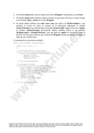 Copyright © 2000 TECNUN, Javier García de Jalón, José Ignacio Rodríguez, Íñigo Mingo, Aitor Imaz, Alfonso Brazalez, Alberto Larzabal, Jesús
Calleja, Jon García. Todos los derechos reservados. Está prohibida la reproducción total o parcial con fines comerciales y por cualquier medio del
contenido de estas páginas. Sólo esta permitida su impresión y utilización con fines personales.
2. El método main() debe crear un objeto de la clase MiApplet e introducirlo en un Frame.
3. El método main() debe también ocuparse de hacer lo que haría el browser, es decir, llamar
a los métodos init() y start() de la clase MiApplet.
4. Se puede añadir también una static inner class que derive de WindowAdapter y que
gestione el evento de cerrar la ventana de la aplicación definiendo el método
windowClosing(). Este método llama al método System.exit(0). Según como sea el applet,
el método windowClosing() previamente deberá también llamar a los métodos
MiApplet.stop() y MiApplet.destroy(), cosa que para las applets se encarga de hacer el
browser. En este caso conviene que el objeto de MiApplet creado por main() sea static, en
lugar de una variable local.
A continuación se presenta un ejemplo:
public class MiApplet extends Applet {
...
public void init() {...}
...
// clase para cerrar la aplicación
static class WL extends WindowsAdapter {
public void windowClosing(WindowEvent e) {
MiApplet.stop();
MiApplet.destroy();
System.exit(0);
}
} // fin de WindowAdapter
// programa principal
public static void main(String[] args) {
static MiApplet unApplet = new MiApplet();
Frame unFrame = new Frame("MiApplet");
unFrame.addWindowListener(new WL());
unFrame.add(unapplet, BorderLayout.CENTER);
unFrame.setSize(400,400);
unApplet.init();
unApplet.start();
unFrame.setVisible(true);
}
} // fin de la clase MiApplet
 