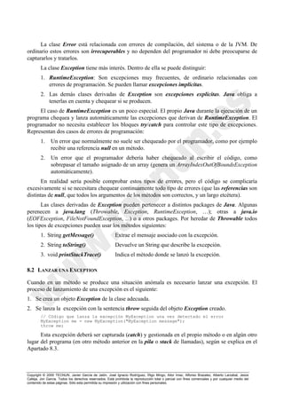 Copyright © 2000 TECNUN, Javier García de Jalón, José Ignacio Rodríguez, Íñigo Mingo, Aitor Imaz, Alfonso Brazalez, Alberto Larzabal, Jesús
Calleja, Jon García. Todos los derechos reservados. Está prohibida la reproducción total o parcial con fines comerciales y por cualquier medio del
contenido de estas páginas. Sólo esta permitida su impresión y utilización con fines personales.
La clase Error está relacionada con errores de compilación, del sistema o de la JVM. De
ordinario estos errores son irrecuperables y no dependen del programador ni debe preocuparse de
capturarlos y tratarlos.
La clase Exception tiene más interés. Dentro de ella se puede distinguir:
1. RuntimeException: Son excepciones muy frecuentes, de ordinario relacionadas con
errores de programación. Se pueden llamar excepciones implícitas.
2. Las demás clases derivadas de Exception son excepciones explícitas. Java obliga a
tenerlas en cuenta y chequear si se producen.
El caso de RuntimeException es un poco especial. El propio Java durante la ejecución de un
programa chequea y lanza automáticamente las excepciones que derivan de RuntimeException. El
programador no necesita establecer los bloques try/catch para controlar este tipo de excepciones.
Representan dos casos de errores de programación:
1. Un error que normalmente no suele ser chequeado por el programador, como por ejemplo
recibir una referencia null en un método.
2. Un error que el programador debería haber chequeado al escribir el código, como
sobrepasar el tamaño asignado de un array (genera un ArrayIndexOutOfBoundsException
automáticamente).
En realidad sería posible comprobar estos tipos de errores, pero el código se complicaría
excesivamente si se necesitara chequear continuamente todo tipo de errores (que las referencias son
distintas de null, que todos los argumentos de los métodos son correctos, y un largo etcétera).
Las clases derivadas de Exception pueden pertenecer a distintos packages de Java. Algunas
perenecen a java.lang (Throwable, Exception, RuntimeException, …); otras a java.io
(EOFException, FileNotFoundException, ...) o a otros packages. Por heredar de Throwable todos
los tipos de excepciones pueden usar los métodos siguientes:
1. String getMessage() Extrae el mensaje asociado con la excepción.
2. String toString() Devuelve un String que describe la excepción.
3. void printStackTrace() Indica el método donde se lanzó la excepción.
8.2 LANZAR UNA EXCEPTION
Cuando en un método se produce una situación anómala es necesario lanzar una excepción. El
proceso de lanzamiento de una excepción es el siguiente:
1. Se crea un objeto Exception de la clase adecuada.
2. Se lanza la excepción con la sentencia throw seguida del objeto Exception creado.
// Código que lanza la excepción MyException una vez detectado el error
MyException me = new MyException("MyException message");
throw me;
Esta excepción deberá ser capturada (catch) y gestionada en el propio método o en algún otro
lugar del programa (en otro método anterior en la pila o stack de llamadas), según se explica en el
Apartado 8.3.
 