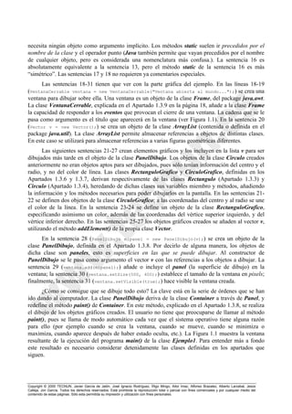 Copyright © 2000 TECNUN, Javier García de Jalón, José Ignacio Rodríguez, Íñigo Mingo, Aitor Imaz, Alfonso Brazalez, Alberto Larzabal, Jesús
Calleja, Jon García. Todos los derechos reservados. Está prohibida la reproducción total o parcial con fines comerciales y por cualquier medio del
contenido de estas páginas. Sólo esta permitida su impresión y utilización con fines personales.
necesita ningún objeto como argumento implícito. Los métodos static suelen ir precedidos por el
nombre de la clase y el operador punto (Java también permite que vayan precedidos por el nombre
de cualquier objeto, pero es considerada una nomenclatura más confusa.). La sentencia 16 es
absolutamente equivalente a la sentencia 13, pero el método static de la sentencia 16 es más
“simétrico”. Las sentencias 17 y 18 no requieren ya comentarios especiales.
Las sentencias 18-31 tienen que ver con la parte gráfica del ejemplo. En las líneas 18-19
(VentanaCerrable ventana = new VentanaCerrable("Ventana abierta al mundo...");) se crea una
ventana para dibujar sobre ella. Una ventana es un objeto de la clase Frame, del package java.awt.
La clase VentanaCerrable, explicada en el Apartado 1.3.9 en la página 18, añade a la clase Frame
la capacidad de responder a los eventos que provocan el cierre de una ventana. La cadena que se le
pasa como argumento es el título que aparecerá en la ventana (ver Figura 1.1). En la sentencia 20
(Vector v = new Vector();) se crea un objeto de la clase ArrayList (contenida o definida en el
package java.util). La clase ArrayList permite almacenar referencias a objetos de distintas clases.
En este caso se utilizará para almacenar referencias a varias figuras geométricas diferentes.
Las siguientes sentencias 21-27 crean elementos gráficos y los incluyen en la lista v para ser
dibujados más tarde en el objeto de la clase PanelDibujo. Los objetos de la clase Circulo creados
anteriormente no eran objetos aptos para ser dibujados, pues sólo tenían información del centro y el
radio, y no del color de línea. Las clases RectanguloGrafico y CirculoGrafico, definidas en los
Apartados 1.3.6 y 1.3.7, derivan respectivamente de las clases Rectangulo (Apartado 1.3.3) y
Circulo (Apartado 1.3.4), heredando de dichas clases sus variables miembro y métodos, añadiendo
la información y los métodos necesarios para poder dibujarlos en la pantalla. En las sentencias 21-
22 se definen dos objetos de la clase CirculoGrafico; a las coordenadas del centro y al radio se une
el color de la línea. En la sentencia 23-24 se define un objeto de la clase RectanguloGrafico,
especificando asimismo un color, además de las coordenadas del vértice superior izquierdo, y del
vértice inferior derecho. En las sentencias 25-27 los objetos gráficos creados se añaden al vector v,
utilizando el método addElement() de la propia clase Vector.
En la sentencia 28 (PanelDibujo mipanel = new PanelDibujo(v);) se crea un objeto de la
clase PanelDibujo, definida en el Apartado 1.3.8. Por decirlo de alguna manera, los objetos de
dicha clase son paneles, esto es superficies en las que se puede dibujar. Al constructor de
PanelDibujo se le pasa como argumento el vector v con las referencias a los objetos a dibujar. La
sentencia 29 (ventana.add(mipanel);) añade o incluye el panel (la superficie de dibujo) en la
ventana; la sentencia 30 (ventana.setSize(500, 400);) establece el tamaño de la ventana en pixels;
finalmente, la sentencia 31 (ventana.setVisible(true);) hace visible la ventana creada.
¿Cómo se consigue que se dibuje todo esto? La clave está en la serie de órdenes que se han
ido dando al computador. La clase PanelDibujo deriva de la clase Container a través de Panel, y
redefine el método paint() de Container. En este método, explicado en el Apartado 1.3.8, se realiza
el dibujo de los objetos gráficos creados. El usuario no tiene que preocuparse de llamar al método
paint(), pues se llama de modo automático cada vez que el sistema operativo tiene alguna razón
para ello (por ejemplo cuando se crea la ventana, cuando se mueve, cuando se minimiza o
maximiza, cuando aparece después de haber estado oculta, etc.). La Figura 1.1 muestra la ventana
resultante de la ejecución del programa main() de la clase Ejemplo1. Para entender más a fondo
este resultado es necesario considerar detenidamente las clases definidas en los apartados que
siguen.
 