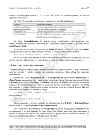 Capítulo 9: Entrada/salida de datos en Java 1.1 página 157
Copyright © 2000 TECNUN, Javier García de Jalón, José Ignacio Rodríguez, Íñigo Mingo, Aitor Imaz, Alfonso Brazalez, Alberto Larzabal, Jesús
Calleja, Jon García. Todos los derechos reservados. Está prohibida la reproducción total o parcial con fines comerciales y por cualquier medio del
contenido de estas páginas. Sólo esta permitida su impresión y utilización con fines personales.
caracteres separados por un espacio, 't', 'r', o por 'n'). Cuando sea preciso se pueden convertir las
“palabras” en números.
La Tabla 9.5 muestra los métodos más prácticos de la clase StringTokenizer.
La clase StreamTokenizer de java.io aporta posibilidades más avanzadas que
StringTokenizer, pero también es más compleja. Directamente separa en tokens lo que entra por un
InputStream o Reader.
Se recuerda que la manera de convertir un String del tipo “3.141592654” en el valor double
correspondiente es crear un objeto Double a partir de él y luego extraer su valor double:
double pi = (Double.valueOf("3.141592654")).doubleValue();
El uso de estas clases facilita el acceso desde teclado, resultando un código más fácil de
escribir y de leer. Además tiene la ventaja de que se puede generalizar a la lectura de archivos.
9.3 LECTURA Y ESCRITURA DE ARCHIVOS
Aunque el manejo de archivos tiene características especiales, se puede utilizar lo dicho hasta ahora
para las entradas y salidas estándar con pequeñas variaciones. Java ofrece las siguientes
posibilidades:
Existen las clases FileInputStream y FileOutputStream (extendiendo InputStream y
OutputStream) que permiten leer y escribir bytes en archivos. Para archivos de texto son preferibles
FileReader (desciende de Reader) y FileWriter (desciende de Writer), que realizan las mismas
funciones. Se puede construir un objeto de cualquiera de estas cuatro clases a partir de un String
que contenga el nombre o la dirección en disco del archivo o con un objeto de la clase File que
representa dicho archivo. Por ejemplo el código
FileReader fr1 = new FileReader("archivo.txt");
es equivalente a:
File f = new File("archivo.txt");
FileReader fr2 = new FileReader(f);
Si no encuentran el archivo indicado, los constructores de FileReader y FileInputStream
pueden lanzar la excepción java.io.FileNotFoundException.
Los constructores de FileWriter y FileOutputStream pueden lanzar java.io.IOException. Si
no encuentran el archivo indicado, lo crean nuevo. Por defecto, estas dos clases comienzan a
escribir al comienzo del archivo. Para escribir detrás de lo que ya existe en el archivo (“append”), se
utiliza un segundo argumento de tipo boolean con valor true:
FileWriter fw = new FileWriter("archivo.txt", true);
Métodos Función que realizan
StringTokenizer(String) Constructor a partir de la cadena que hay que separar
boolean hasMoreTokens() ¿Hay más palabras disponibles en la cadena?
String nextToken() Devuelve el siguiente token de la cadena
int countTokens() Devuelve el número de tokens que se pueden extraer de la frase
Tabla 9.5. Métodos de StringTokenizer.
 