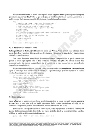 Copyright © 2000 TECNUN, Javier García de Jalón, José Ignacio Rodríguez, Íñigo Mingo, Aitor Imaz, Alfonso Brazalez, Alberto Larzabal, Jesús
Calleja, Jon García. Todos los derechos reservados. Está prohibida la reproducción total o parcial con fines comerciales y por cualquier medio del
contenido de estas páginas. Sólo esta permitida su impresión y utilización con fines personales.
Un objeto PrintWriter se puede crear a partir de un BufferedWriter (para disponer de buffer),
que se crea a partir del FileWriter al que se la pasa el nombre del archivo. Después, escribir en el
archivo es tan fácil como en pantalla. El siguiente ejemplo ilustra lo anterior:
try {
FileWriter fw = new FileWriter("escribeme.txt");
BufferedWriter bw = new BufferedWriter(fw);
PrintWriter salida = new PrintWriter(bw);
salida.println("Hola, soy la primera línea");
salida.close();
// Modo append
bw = new BufferedWriter(new FileWriter("escribeme.txt", true));
salida = new PrintWriter(bw);
salida.print("Y yo soy la segunda. ");
double b = 123.45;
salida.println(b);
salida.close();
}
cacth(java.io.IOException ioex) { }
9.3.4 Archivos que no son de texto
DataInputStream y DataOutputStream son clases de Java 1.0 que no han sido alteradas hasta
ahora. Para leer y escribir datos primitivos directamente (sin convertir a/de String) siguen siendo
más útiles estas dos clases.
Son clases diseñadas para trabajar de manera conjunta. Una puede leer lo que la otra escribe,
que en sí no es algo legible, sino el dato como una secuencia de bytes. Por ello se utilizan para
almacenar datos de manera independiente de la plataforma (o para mandarlos por una red entre
ordenadores muy distintos).
El problema es que obligan a utilizar clases que descienden de InputStream y OutputStream
y por lo tanto algo más complicadas de utilizar. El siguiente código primero escribe en el fichero
prueba.dat para después leer los datos escritos:
// Escritura de una variable double
DataOutputStream dos = new DataOutputStream(
new BufferedOutputStream(
new FileOutputStream("prueba.dat")));
double d1 = 17/7;
dos.writeDouble(d);
dos.close();
// Lectura de la variable double
DataInputStream dis = new DataInputStream(
new BufferedInputStream(
new FileInputStream("prueba.dat")));
double d2 = dis.readDouble();
9.4 SERIALIZACIÓN
La serialización es un proceso por el que un objeto cualquiera se puede convertir en una secuencia
de bytes con la que más tarde se podrá reconstruir dicho objeto manteniendo el valor de sus
variables. Esto permite guardar un objeto en un archivo o mandarlo por la red.
Para que una clase pueda utilizar la serialización, debe implementar la interface Serializable,
que no define ningún método. Casi todas las clases estándar de Java son serializables. La clase
MiClase se podría serializar declarándola como:
public class MiClase implements Serializable { }
 