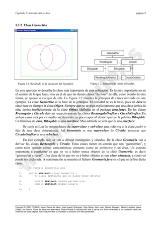 Capítulo 1: Introducción a Java página 9
Copyright © 2000 TECNUN, Javier García de Jalón, José Ignacio Rodríguez, Íñigo Mingo, Aitor Imaz, Alfonso Brazalez, Alberto Larzabal, Jesús
Calleja, Jon García. Todos los derechos reservados. Está prohibida la reproducción total o parcial con fines comerciales y por cualquier medio del
contenido de estas páginas. Sólo esta permitida su impresión y utilización con fines personales.
1.3.2 Clase Geometria
En este apartado se describe la clase más importante de esta aplicación. Es la más importante no en
el sentido de lo que hace, sino en el de que las demás clases “derivan” de ella, o por decirlo de otra
forma, se apoyan o cuelgan de ella. La Figura 1.2 muestra la jerarquía de clases utilizada en este
ejemplo. La clase Geometria es la base de la jerarquía. En realidad no es la base, pues en Java la
clase base es siempre la clase Object. Siempre que no se diga explícitamente que una clase deriva de
otra, deriva implícitamente de la clase Object (definida en el package java.lang). De las clases
Rectangulo y Circulo derivan respectivamente las clases RectanguloGrafico y CirculoGrafico. En
ambos casos está por en medio un elemento un poco especial donde aparece la palabra Dibujable.
En términos de Java, Dibujable es una interface. Más adelante se verá qué es una interface.
Se suele utilizar la nomenclatura de super-clase y sub-clase para referirse a la clase padre o
hija de una clase determinada. Así Geometría es una super-clase de Circulo, mientras que
CirculoGrafico es una sub-clase.
En este ejemplo sólo se van a dibujar rectángulos y círculos. De la clase Geometría van a
derivar las clases Rectangulo y Circulo. Estas clases tienen en común que son “geometrías”, y
como tales tendrán ciertas características comunes como un perímetro y un área. Un aspecto
importante a considerar es que no va a haber nunca objetos de la clase Geometria, es decir
“geometrías a secas”. Una clase de la que no va a haber objetos es una clase abstracta, y como tal
puede ser declarada. A continuación se muestra el fichero Geometria.java en el que se define dicha
clase:
1. // fichero Geometria.java
2. public abstract class Geometria {
3. // clase abstracta que no puede tener objetos
4. public abstract double perimetro();
5. public abstract double area();
6. }
Figura 1.1. Resultado de la ejecución del Ejemplo1.
Dibujable
RectanguloGrafico
Rectangulo
Dibujable
CirculoGrafico
Circulo
Geometria
Figura 1.2. Jerarquía de clases utilizadas.
 
