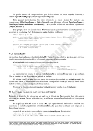 Copyright © 2000 TECNUN, Javier García de Jalón, José Ignacio Rodríguez, Íñigo Mingo, Aitor Imaz, Alfonso Brazalez, Alberto Larzabal, Jesús
Calleja, Jon García. Todos los derechos reservados. Está prohibida la reproducción total o parcial con fines comerciales y por cualquier medio del
contenido de estas páginas. Sólo esta permitida su impresión y utilización con fines personales.
Se puede obtener el comportamiento por defecto dentro de estos métodos llamando a
stream.defaultWriteObject() y stream.defaultReadObject().
Para guardar explícitamente los tipos primitivos se puede utilizar los métodos que
proporcionan ObjectInputStream y ObjectOutputStream, idénticos a los de DataInputStream y
DataOutputStream (writeInt(), readDouble(), ...) o guardar objetos de sus clases equivalentes
(Integer, Double...).
Por ejemplo, si en una clase llamada Tierra se necesita que al serializar un objeto siempre le
acompañe la constante g (9,8) definida como static el código podría ser:
static double g = 9.8;
private void writeObject(ObjectOutputStream stream) throws IOException {
stream.defaultWriteObject();
stream.writeDouble(g);
}
private void readObject(ObjectInputStream stream) throws IOException {
stream.defaultReadObject();
g = stream.readDouble(g);
}
9.4.2 Externalizable
La interface Externalizable extiende Serializable. Tiene el mismo objetivo que ésta, pero no tiene
ningún comportamiento automático, todo se deja en manos del programador.
Externalizable tiene dos métodos que deben implementarse.
interface Externalizable {
public void writeExternal(ObjectOutput out) throws IOException;
public void readExternal(ObjectInput in) throws IOException,
ClassNotFoundException;
}
Al transformar un objeto, el método writeExternal() es responsable de todo lo que se hace.
Sólo se guardará lo que dentro de éste método se indique.
El método readExternal() debe ser capaz de recuperar lo guardado por writeExternal(). La
lectura debe ser en el mismo orden que la escritura. Es importante saber que antes de llamar a este
método se llama al constructor por defecto de la clase.
Como se ve el comportamiento de Externalizable es muy similar al de Serializable.
9.5 LECTURA DE UN ARCHIVO EN UN SERVIDOR DE INTERNET
Teniendo la dirección de Internet de un archivo, la librería de Java permite leer este archivo
utilizando un stream. Es una aplicación muy sencilla que muestra la polivalencia del concepto de
stream.
En el package java.net existe la clase URL, que representa una dirección de Internet. Esta
clase tiene el método InputStream openStream(URL dir) que abre un stream con origen en la
dirección de Internet.
A partir de ahí, se trata como cualquier elemento InputStream. Por ejemplo:
//Lectura del archivo (texto HTML)
URL direccion = new URL("http://www1.ceit.es/subdir/MiPagina.htm");
 