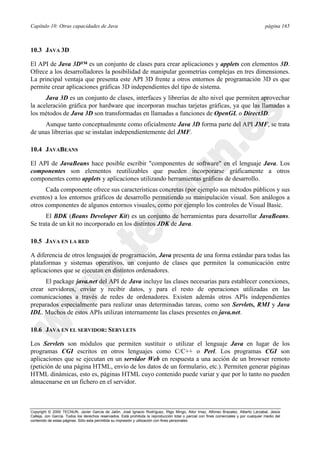 Capítulo 10: Otras capacidades de Java página 165
Copyright © 2000 TECNUN, Javier García de Jalón, José Ignacio Rodríguez, Íñigo Mingo, Aitor Imaz, Alfonso Brazalez, Alberto Larzabal, Jesús
Calleja, Jon García. Todos los derechos reservados. Está prohibida la reproducción total o parcial con fines comerciales y por cualquier medio del
contenido de estas páginas. Sólo esta permitida su impresión y utilización con fines personales.
10.3 JAVA 3D
El API de Java 3D™ es un conjunto de clases para crear aplicaciones y applets con elementos 3D.
Ofrece a los desarrolladores la posibilidad de manipular geometrías complejas en tres dimensiones.
La principal ventaja que presenta este API 3D frente a otros entornos de programación 3D es que
permite crear aplicaciones gráficas 3D independientes del tipo de sistema.
Java 3D es un conjunto de clases, interfaces y librerías de alto nivel que permiten aprovechar
la aceleración gráfica por hardware que incorporan muchas tarjetas gráficas, ya que las llamadas a
los métodos de Java 3D son transformadas en llamadas a funciones de OpenGL o Direct3D.
Aunque tanto conceptualmente como oficialmente Java 3D forma parte del API JMF, se trata
de unas librerías que se instalan independientemente del JMF.
10.4 JAVABEANS
El API de JavaBeans hace posible escribir "componentes de software" en el lenguaje Java. Los
componentes son elementos reutilizables que pueden incorporarse gráficamente a otros
componentes como applets y aplicaciones utilizando herramientas gráficas de desarrollo.
Cada componente ofrece sus características concretas (por ejemplo sus métodos públicos y sus
eventos) a los entornos gráficos de desarrollo permitiendo su manipulación visual. Son análogos a
otros componentes de algunos entornos visuales, como por ejemplo los controles de Visual Basic.
El BDK (Beans Developer Kit) es un conjunto de herramientas para desarrollar JavaBeans.
Se trata de un kit no incorporado en los distintos JDK de Java.
10.5 JAVA EN LA RED
A diferencia de otros lenguajes de programación, Java presenta de una forma estándar para todas las
plataformas y sistemas operativos, un conjunto de clases que permiten la comunicación entre
aplicaciones que se ejecutan en distintos ordenadores.
El package java.net del API de Java incluye las clases necesarias para establecer conexiones,
crear servidores, enviar y recibir datos, y para el resto de operaciones utilizadas en las
comunicaciones a través de redes de ordenadores. Existen además otros APIs independientes
preparados especialmente para realizar unas determinadas tareas, como son Servlets, RMI y Java
IDL. Muchos de estos APIs utilizan internamente las clases presentes en java.net.
10.6 JAVA EN EL SERVIDOR: SERVLETS
Los Servlets son módulos que permiten sustituir o utilizar el lenguaje Java en lugar de los
programas CGI escritos en otros lenguajes como C/C++ o Perl. Los programas CGI son
aplicaciones que se ejecutan en un servidor Web en respuesta a una acción de un browser remoto
(petición de una página HTML, envío de los datos de un formulario, etc.). Permiten generar páginas
HTML dinámicas, esto es, páginas HTML cuyo contenido puede variar y que por lo tanto no pueden
almacenarse en un fichero en el servidor.
 