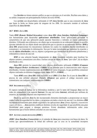 Copyright © 2000 TECNUN, Javier García de Jalón, José Ignacio Rodríguez, Íñigo Mingo, Aitor Imaz, Alfonso Brazalez, Alberto Larzabal, Jesús
Calleja, Jon García. Todos los derechos reservados. Está prohibida la reproducción total o parcial con fines comerciales y por cualquier medio del
contenido de estas páginas. Sólo esta permitida su impresión y utilización con fines personales.
Los Servlets no tienen entorno gráfico ya que se ejecutan en el servidor. Reciben unos datos y
su salida o respuesta son principalmente ficheros de texto HTML.
Los servlets son desarrollados utilizando el API Java Servlet, que es una extensión de Java
que hasta la fecha no forma parte de ninguno de los JDK. Es necesario instalar el software
específico de Java Servlet.
10.7 RMI Y JAVA IDL
Tanto RMI (Remote Method Invocation) como Java IDL (Java Interface Definition Language)
son herramientas para desarrollar aplicaciones distribuidas. Estas aplicaciones presentan la
característica de que una aplicación puede ejecutar funciones y métodos en varios ordenadores
distintos. Utilizando una referencia a un objeto que se encuentra en un ordenador remoto, es posible
ejecutar métodos de ese objeto desde una aplicación que se ejecuta en un ordenador distinto. RMI y
Java IDL proporcionan los mecanismos mediante los cuales los distintos objetos distribuidos se
comunican y se transmiten la información. Son por lo tanto tecnologías que permiten la creación y
uso de objetos distribuidos, esto es, objetos o programas que interactúan en diferentes plataformas y
ordenadores a través de una red.
RMI es una solución basada íntegramente en Java. Incorpora métodos para localizar los
objetos remotos, comunicarse con ellos e incluso enviar un objeto de Java, "por valor", de un objeto
distribuido a otro.
Java IDL permite la conectividad entre objetos distribuidos utilizando CORBA (Common
Object Request Broker Architecture). CORBA es un estándar para la interconexión entre objetos
distribuidos. Existen implementaciones de CORBA en varios lenguajes, lo que posibilita comunicar
objetos realizados en distintos lenguajes como Java, C/C++, COBOL, …
Tanto RMI como Java IDL están incluidos en el JDK 1.2 de Sun. En el caso de Java IDL se
precisa de una utilidad adicional (llamada idltojava) que genera el código necesario para
comunicarse con cualquier implementación CORBA.
10.8 SEGURIDAD EN JAVA
El espacio natural de trabajo de la Informática moderna y por lo tanto del lenguaje Java son las
redes de ordenadores y en especial Internet. En una red como Internet, utilizada por millones de
usuarios, la seguridad adquiere una importancia vital.
Desde su aparición Java ha ido incorporando elementos destinados a proporcionar un mayor
control sobre la seguridad de los datos y programas enviados a través de una red. Los distintos JDK
incorporan herramientas para añadir seguridad a las aplicaciones Java: firmas digitales, transmisión
segura de datos, ... Java permite establecer distintos niveles de seguridad, lo que posibilita una gran
flexibilidad para asignar o denegar permisos. Existe abundante información sobre estas
herramientas que el lector deberá consultar en caso necesario.
10.9 ACCESO A BASES DE DATOS (JDBC)
JDBC (Java DataBase Connectivity) es el estándar de Java para conectarse con bases de datos. Se
estima que aproximadamente la mitad del software que se crea en la actualidad incorpora
 