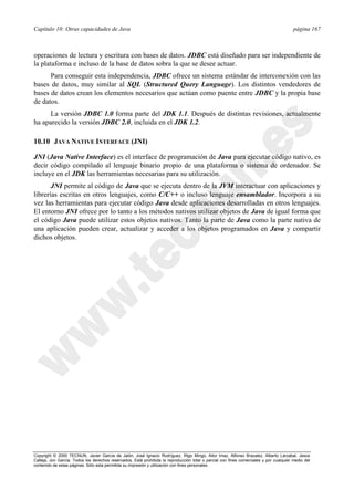 Capítulo 10: Otras capacidades de Java página 167
Copyright © 2000 TECNUN, Javier García de Jalón, José Ignacio Rodríguez, Íñigo Mingo, Aitor Imaz, Alfonso Brazalez, Alberto Larzabal, Jesús
Calleja, Jon García. Todos los derechos reservados. Está prohibida la reproducción total o parcial con fines comerciales y por cualquier medio del
contenido de estas páginas. Sólo esta permitida su impresión y utilización con fines personales.
operaciones de lectura y escritura con bases de datos. JDBC está diseñado para ser independiente de
la plataforma e incluso de la base de datos sobra la que se desee actuar.
Para conseguir esta independencia, JDBC ofrece un sistema estándar de interconexión con las
bases de datos, muy similar al SQL (Structured Query Language). Los distintos vendedores de
bases de datos crean los elementos necesarios que actúan como puente entre JDBC y la propia base
de datos.
La versión JDBC 1.0 forma parte del JDK 1.1. Después de distintas revisiones, actualmente
ha aparecido la versión JDBC 2.0, incluida en el JDK 1.2.
10.10 JAVA NATIVE INTERFACE (JNI)
JNI (Java Native Interface) es el interface de programación de Java para ejecutar código nativo, es
decir código compilado al lenguaje binario propio de una plataforma o sistema de ordenador. Se
incluye en el JDK las herramientas necesarias para su utilización.
JNI permite al código de Java que se ejecuta dentro de la JVM interactuar con aplicaciones y
librerías escritas en otros lenguajes, como C/C++ o incluso lenguaje ensamblador. Incorpora a su
vez las herramientas para ejecutar código Java desde aplicaciones desarrolladas en otros lenguajes.
El entorno JNI ofrece por lo tanto a los métodos nativos utilizar objetos de Java de igual forma que
el código Java puede utilizar estos objetos nativos. Tanto la parte de Java como la parte nativa de
una aplicación pueden crear, actualizar y acceder a los objetos programados en Java y compartir
dichos objetos.
 