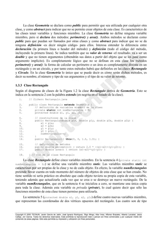 Copyright © 2000 TECNUN, Javier García de Jalón, José Ignacio Rodríguez, Íñigo Mingo, Aitor Imaz, Alfonso Brazalez, Alberto Larzabal, Jesús
Calleja, Jon García. Todos los derechos reservados. Está prohibida la reproducción total o parcial con fines comerciales y por cualquier medio del
contenido de estas páginas. Sólo esta permitida su impresión y utilización con fines personales.
La clase Geometria se declara como public para permitir que sea utilizada por cualquier otra
clase, y como abstract para indicar que no se permite crear objetos de esta clase. Es característico de
las clases tener variables y funciones miembro. La clase Geometria no define ninguna variable
miembro, pero sí declara dos métodos: perímetro() y area(). Ambos métodos se declaran como
public para que puedan ser llamados por otras clases y como abstract para indicar que no se da
ninguna definición -es decir ningún código- para ellos. Interesa entender la diferencia entre
declaración (la primera línea o header del método) y definición (todo el código del método,
incluyendo la primera línea). Se indica también que su valor de retorno -el resultado- va a ser un
double y que no tienen argumentos (obtendrán sus datos a partir del objeto que se les pase como
argumento implícito). Es completamente lógico que no se definan en esta clase los métodos
perimetro() y area(): la forma de calcular un perímetro o un área es completamente distinta en un
rectángulo y en un círculo, y por tanto estos métodos habrá que definirlos en las clases Rectangulo
y Circulo. En la clase Geometria lo único que se puede decir es cómo serán dichos métodos, es
decir su nombre, el número y tipo de sus argumentos y el tipo de su valor de retorno.
1.3.3 Clase Rectangulo
Según el diagrama de clases de la Figura 1.2 la clase Rectangulo deriva de Geometria. Esto se
indica en la sentencia 2 con la palabra extends (en negrita en el listado de la clase).
1. // fichero Rectangulo.java
2. public class Rectangulo extends Geometria {
3. // definición de variables miembro de la claes
4. private static int numRectangulos = 0;
5. protected double x1, y1, x2, y2;
6. // constructores de la clase
7. public Rectangulo(double p1x, double p1y, double p2x, double p2y) {
8. x1 = p1x;
9. x2 = p2x;
10. y1 = p1y;
11. y2 = p2y;
12. numRectangulos++;
13. }
14. public Rectangulo(){ this(0, 0, 1.0, 1.0); }
15. // definición de métodos
16. public double perimetro() { return 2.0 * ((x1-x2)+(y1-y2)); }
17. public double area() { return (x1-x2)*(y1-y2); }
18. } // fin de la clase Rectangulo
La clase Rectangulo define cinco variables miembro. En la sentencia 4 (private static int
numRectangulos = 0;) se define una variable miembro static. Las variables miembro static se
caracterizan por ser propias de la clase y no de cada objeto. En efecto, la variable numRectangulos
pretende llevar cuenta en todo momento del número de objetos de esta clase que se han creado. No
tiene sentido ni sería práctico en absoluto que cada objeto tuviera su propia copia de esta variable,
teniendo además que actualizarla cada vez que se crea o se destruye un nuevo rectángulo. De la
variable numRectangulos, que en la sentencia 4 se inicializa a cero, se mantiene una única copia
para toda la clase. Además esta variable es privada (private), lo cual quiere decir que sólo las
funciones miembro de esta clase tienen permiso para utilizarla.
La sentencia 5 (protected double x1, y1, x2, y2;) define cuatro nuevas variables miembro,
que representan las coordenadas de dos vértices opuestos del rectángulo. Las cuatro son de tipo
 