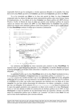 Copyright © 2000 TECNUN, Javier García de Jalón, José Ignacio Rodríguez, Íñigo Mingo, Aitor Imaz, Alfonso Brazalez, Alberto Larzabal, Jesús
Calleja, Jon García. Todos los derechos reservados. Está prohibida la reproducción total o parcial con fines comerciales y por cualquier medio del
contenido de estas páginas. Sólo esta permitida su impresión y utilización con fines personales.
responsable final de que los rectángulos y círculos aparezcan dibujados en la pantalla. Esta clase
deriva de la clase Panel, que deriva de Container, que deriva de Component, que deriva de Object.
Ya se ha comentado que Object es la clase más general de Java. La clase Component
comprende todos los objetos de Java que tienen representación gráfica, tales como botones, barras
de desplazamiento, etc. Los objetos de la clase Container son objetos gráficos del AWT (Abstract
Windows Toolkit; la librería de clases de Java que permite crear interfaces gráficas de usuario)
capaces de contener otros objetos del AWT. La clase Panel define los Container más sencillos,
capaces de contener otros elementos gráficos (como otros paneles) y sobre la que se puede dibujar.
La clase PanelDibujo contiene el código que se muestra a continuación.
1. // fichero PanelDibujo.java
2. import java.awt.*;
3. import java.util.ArrayList;
4. import java.util.Iterator;
5. public class PanelDibujo extends Panel {
6. // variable miembro
7. private ArrayList v;
8. // constructor
9. public PanelDibujo(ArrayList va) {
10. super(new FlowLayout());
11. this.v = va;
12. }
13. // redefinición del método paint()
14. public void paint(Graphics g) {
15. Dibujable dib;
16. Iterator it;
17. it = v.iterator();
18. while(it.hasNext()) {
19. dib = (Dibujable)it.next();
20. dib.dibujar(g);
21. }
22. }
23. } // Fin de la clase PanelDibujo
Las sentencias 2-4 importan las clases necesarias para construir la clase PanelDibujo. Se
importan todas las clases del package java.awt. La clase ArrayList y la interface Iterator pertenecen
al package java.util, y sirven para tratar colecciones o conjuntos, en este caso conjuntos de figuras
dibujables.
La sentencia 5 indica que la clase PanelDibujo deriva de la clase Panel, heredando de ésta y
de sus super-clases Container y Component todas sus capacidades gráficas. La sentencia 7 (private
ArrayList v;) crea una variable miembro v que es una referencia a un objeto de la clase ArrayList
(nótese que no es un objeto, sino una referencia o un nombre de objeto). Las sentencias 9-12 definen
el constructor de la clase, que recibe como argumento una referencia va a un objeto de la clase
ArrayList. En esta lista estarán almacenadas las referencias a los objetos -rectángulos y círculos-
que van a ser dibujados. En la sentencia 10 (super(new FlowLayout());) se llama al constructor de
la super-clase panel, pasándole como argumento un objeto recién creado de la clase FlowLayout.
Como se verá más adelante al hablar de construcción de interfaces gráficas con el AWT, la clase
FlowLayout se ocupa de distribuir de una determinada forma (de izquierda a derecha y de arriba
abajo) los componentes gráficos que se añaden a un “container” tal como la clase Panel. En este
caso no tiene mucha importancia, pero conviene utilizarlo.
 