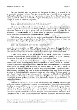 Capítulo 1: Introducción a Java página 17
Copyright © 2000 TECNUN, Javier García de Jalón, José Ignacio Rodríguez, Íñigo Mingo, Aitor Imaz, Alfonso Brazalez, Alberto Larzabal, Jesús
Calleja, Jon García. Todos los derechos reservados. Está prohibida la reproducción total o parcial con fines comerciales y por cualquier medio del
contenido de estas páginas. Sólo esta permitida su impresión y utilización con fines personales.
Hay que introducir ahora un aspecto muy importante de Java y, en general, de la
programación orientada a objetos. Tiene que ver con algo que es conocido con el nombre de
Polimorfismo. La idea básica es que una referencia a un objeto de una determinada clase es
capaz de servir de referencia o de nombre a objetos de cualquiera de sus clases derivadas. Por
ejemplo, es posible en Java hacer lo siguiente:
Geometria geom1, geom2;
geom1 = new RectanguloGrafico(0, 0, 200, 100, Color.red);
geom2 = new CirculoGrafico(200, 200, 100, Color.blue);
Obsérvese que se han creado dos referencias de la clase Geometria que posteriormente
apuntan a objetos de las clases derivadas RectanguloGrafico y CirculoGrafico. Sin embargo, hay
una cierta limitación en lo que se puede hacer con las referencias geom1 y geom2. Por ser
referencias a la clase Geometria sólo se pueden utilizar las capacidades definidas en dicha clase,
que se reducen a la utilización de los métodos perimetro() y area().
De la misma forma que se ha visto con la clase base Geometria, en Java es posible utilizar
una referencia del tipo correspondiente a una interface para manejar objetos de clases que
implementan dicha interface. Por ejemplo, es posible escribir:
Dibujable dib1, dib2;
dib1 = new RectanguloGrafico(0, 0, 200, 100, Color.red);
dib2 = new CirculoGrafico(200, 200, 100, Color.blue);
donde los objetos referidos por dib1 y dib2 pertenecen a las clases RectanguloGrafico y
CirculoGrafico, que implementan la interface Dibujable. También los objetos dib1 y dib2 tienen
una limitación: sólo pueden ser utilizados con los métodos definidos por la interface Dibujable.
El poder utilizar nombres de una super-clase o de una interface permite tratar de un modo
unificado objetos distintos, aunque pertenecientes a distintas sub-clases o bien a clases que
implementan dicha interface. Esta es la idea en la que se basa el polimorfismo.
Ahora ya se está en condiciones de volver al código del método paint(), definido en las
sentencias 14-22 de la clase PanelDibujo. El método paint() es un método heredado de Container,
que a su vez re-define el método heredado de Component. En la clase PanelDibujo se da una nueva
definición de este método. Una peculiaridad del método paint() es que, por lo general, el
programador no tiene que preocuparse de llamarlo: se encargan de ello Java y el sistema operativo.
El programador prepara por una parte la ventana y el panel en el que va a dibujar, y por otra
programa en el método paint() las operaciones gráficas que quiere realizar. El sistema operativo y
Java llaman a paint() cada vez que entienden que la ventana debe ser dibujada o re-dibujada. El
único argumento de paint() es un objeto g de la clase Graphics que, como se ha dicho antes,
constituye el contexto gráfico (color de las líneas, tipo de letra, etc.) con el que se realizarán las
operaciones de dibujo.
La sentencia 15 (Dibujable dib;) crea una referencia de la clase Dibujable, que como se ha
dicho anteriormente, podrá apuntar o contener objetos de cualquier clase que implemente dicha
interface. La sentencia 16 (Iterator it;) crea una referencia a un objeto de la interface Iterator
definida en el package java.util. La interface Iterator proporciona los métodos hasNext(), que
chequea si la colección de elementos que se está recorriendo tiene más elementos y next(), que
devuelve el siguiente elemento de la colección. Cualquier colección de elementos (tal como la clase
ArrayList de Java, o como cualquier tipo de lista vinculada programada por el usuario) puede
 