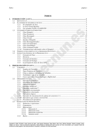 Índice página i
Copyright © 2000 TECNUN, Javier García de Jalón, José Ignacio Rodríguez, Íñigo Mingo, Aitor Imaz, Alfonso Brazalez, Alberto Larzabal, Jesús
Calleja, Jon García. Todos los derechos reservados. Está prohibida la reproducción total o parcial con fines comerciales y por cualquier medio del
contenido de estas páginas. Sólo esta permitida su impresión y utilización con fines personales.
ÍNDICE
1. INTRODUCCIÓN A JAVA.....................................................................................................................................1
1.1 QUÉ ES JAVA 2.................................................................................................................................................2
1.2 EL ENTORNO DE DESARROLLO DE JAVA ...........................................................................................................2
1.2.1 El compilador de Java ......................................................................................................................3
1.2.2 La Java Virtual Machine...................................................................................................................3
1.2.3 Las variables PATH y CLASSPATH.................................................................................................3
1.3 UN EJEMPLO COMPLETO COMENTADO ............................................................................................................4
1.3.1 Clase Ejemplo1 .................................................................................................................................5
1.3.2 Clase Geometria ...............................................................................................................................9
1.3.3 Clase Rectangulo ............................................................................................................................10
1.3.4 Clase Circulo ..................................................................................................................................11
1.3.5 Interface Dibujable .........................................................................................................................13
1.3.6 Clase RectanguloGrafico................................................................................................................14
1.3.7 Clase CirculoGrafico......................................................................................................................15
1.3.8 Clase PanelDibujo..........................................................................................................................15
1.3.9 Clase VentanaCerrable...................................................................................................................18
1.3.10 Consideraciones adicionales sobre el Ejemplo1 ............................................................................20
1.4 NOMENCLATURA HABITUAL EN LA PROGRAMACIÓN EN JAVA ........................................................................20
1.5 ESTRUCTURA GENERAL DE UN PROGRAMA JAVA ..........................................................................................20
1.5.1 Concepto de Clase ..........................................................................................................................21
1.5.2 Herencia..........................................................................................................................................21
1.5.3 Concepto de Interface.....................................................................................................................21
1.5.4 Concepto de Package......................................................................................................................21
1.5.5 La jerarquía de clases de Java (API)..............................................................................................22
2. PROGRAMACIÓN EN JAVA..............................................................................................................................23
2.1 VARIABLES ....................................................................................................................................................23
2.1.1 Nombres de Variables.....................................................................................................................23
2.1.2 Tipos Primitivos de Variables.........................................................................................................24
2.1.3 Cómo se definen e inicializan las variables....................................................................................25
2.1.4 Visibilidad y vida de las variables ..................................................................................................25
2.1.5 Casos especiales: Clases BigInteger y BigDecimal........................................................................26
2.2 OPERADORES DE JAVA...................................................................................................................................26
2.2.1 Operadores aritméticos...................................................................................................................27
2.2.2 Operadores de asignación ..............................................................................................................27
2.2.3 Operadores unarios ........................................................................................................................27
2.2.4 Operador instanceof .......................................................................................................................27
2.2.5 Operador condicional ?:.................................................................................................................27
2.2.6 Operadores incrementales ..............................................................................................................28
2.2.7 Operadores relacionales.................................................................................................................28
2.2.8 Operadores lógicos.........................................................................................................................28
2.2.9 Operador de concatenación de cadenas de caracteres (+) ............................................................29
2.2.10 Operadores que actúan a nivel de bits............................................................................................29
2.2.11 Precedencia de operadores.............................................................................................................30
2.3 ESTRUCTURAS DE PROGRAMACIÓN................................................................................................................30
2.3.1 Sentencias o expresiones.................................................................................................................30
2.3.2 Comentarios....................................................................................................................................31
2.3.3 Bifurcaciones ..................................................................................................................................31
2.3.3.1 Bifurcación if....................................................................................................................................31
2.3.3.2 Bifurcación if else.............................................................................................................................32
2.3.3.3 Bifurcación if elseif else...................................................................................................................32
2.3.3.4 Sentencia switch...............................................................................................................................32
2.3.4 Bucles..............................................................................................................................................33
 