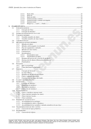 ESIISS: Aprenda Java como si estuviera en Primero página ii
Copyright © 2000 TECNUN, Javier García de Jalón, José Ignacio Rodríguez, Íñigo Mingo, Aitor Imaz, Alfonso Brazalez, Alberto Larzabal, Jesús
Calleja, Jon García. Todos los derechos reservados. Está prohibida la reproducción total o parcial con fines comerciales y por cualquier medio del
contenido de estas páginas. Sólo esta permitida su impresión y utilización con fines personales.
2.3.4.1 Bucle while.......................................................................................................................................33
2.3.4.2 Bucle for...........................................................................................................................................33
2.3.4.3 Bucle do while..................................................................................................................................34
2.3.4.4 Sentencias break y continue .............................................................................................................34
2.3.4.5 Sentencias break y continue con etiquetas........................................................................................34
2.3.4.6 Sentencia return................................................................................................................................35
2.3.4.7 Bloque try {...} catch {...} finally {...}.............................................................................................35
3. CLASES EN JAVA.................................................................................................................................................37
3.1 CONCEPTOS BÁSICOS .....................................................................................................................................37
3.1.1 Concepto de Clase ..........................................................................................................................37
3.1.2 Concepto de Interface.....................................................................................................................38
3.2 EJEMPLO DE DEFINICIÓN DE UNA CLASE.........................................................................................................38
3.3 VARIABLES MIEMBRO ....................................................................................................................................39
3.3.1 Variables miembro de objeto ..........................................................................................................39
3.3.2 Variables miembro de clase (static)................................................................................................40
3.4 VARIABLES FINALES .......................................................................................................................................40
3.5 MÉTODOS (FUNCIONES MIEMBRO) .................................................................................................................41
3.5.1 Métodos de objeto...........................................................................................................................41
3.5.2 Métodos sobrecargados (overloaded).............................................................................................42
3.5.3 Paso de argumentos a métodos.......................................................................................................43
3.5.4 Métodos de clase (static).................................................................................................................43
3.5.5 Constructores..................................................................................................................................44
3.5.6 Inicializadores.................................................................................................................................45
3.5.6.1 Inicializadores static.........................................................................................................................45
3.5.6.2 Inicializadores de objeto...................................................................................................................45
3.5.7 Resumen del proceso de creación de un objeto ..............................................................................45
3.5.8 Destrucción de objetos (liberación de memoria)............................................................................46
3.5.9 Finalizadores ..................................................................................................................................46
3.6 PACKAGES .....................................................................................................................................................47
3.6.1 Qué es un package ..........................................................................................................................47
3.6.2 Cómo funcionan los packages.........................................................................................................47
3.7 HERENCIA......................................................................................................................................................48
3.7.1 Concepto de herencia .....................................................................................................................48
3.7.2 La clase Object ...............................................................................................................................49
3.7.3 Redefinición de métodos heredados................................................................................................49
3.7.4 Clases y métodos abstractos ...........................................................................................................50
3.7.5 Constructores en clases derivadas..................................................................................................50
3.8 CLASES Y MÉTODOS FINALES .........................................................................................................................51
3.9 INTERFACES...................................................................................................................................................51
3.9.1 Concepto de interface .....................................................................................................................51
3.9.2 Definición de interfaces ..................................................................................................................52
3.9.3 Herencia en interfaces ....................................................................................................................52
3.9.4 Utilización de interfaces .................................................................................................................52
3.10 CLASES INTERNAS..........................................................................................................................................53
3.10.1 Clases e interfaces internas static...................................................................................................53
3.10.2 Clases internas miembro (no static)................................................................................................55
3.10.3 Clases internas locales....................................................................................................................58
3.10.4 Clases anónimas .............................................................................................................................59
3.11 PERMISOS DE ACCESO EN JAVA......................................................................................................................60
3.11.1 Accesibilidad de los packages.........................................................................................................61
3.11.2 Accesibilidad de clases o interfaces................................................................................................61
3.11.3 Accesibilidad de las variables y métodos miembros de una clase:.................................................61
3.12 TRANSFORMACIONES DE TIPO: CASTING.........................................................................................................62
3.12.1 Conversión de tipos primitivos........................................................................................................62
3.13 POLIMORFISMO ..............................................................................................................................................62
3.13.1 Conversión de objetos.....................................................................................................................63
 
