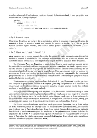 Capítulo 2: Programación en Java página 35
Copyright © 2000 TECNUN, Javier García de Jalón, José Ignacio Rodríguez, Íñigo Mingo, Aitor Imaz, Alfonso Brazalez, Alberto Larzabal, Jesús
Calleja, Jon García. Todos los derechos reservados. Está prohibida la reproducción total o parcial con fines comerciales y por cualquier medio del
contenido de estas páginas. Sólo esta permitida su impresión y utilización con fines personales.
transfiere el control al bucle for que comienza después de la etiqueta bucle1: para que realice una
nueva iteración, como por ejemplo:
bucle1:
for (int i=0; i<n; i++) {
bucle2:
for (int j=0; j<m; j++) {
...
if (expression) continue bucle1; then continue bucle2;
...
}
}
2.3.4.6 Sentencia return
Otra forma de salir de un bucle (y de un método) es utilizar la sentencia return. A diferencia de
continue o break, la sentencia return sale también del método o función. En el caso de que la
función devuelva alguna variable, este valor se deberá poner a continuación del return (return
value;).
2.3.4.7 Bloque try {...} catch {...} finally {...}
Java incorpora en el propio lenguaje la gestión de errores. El mejor momento para detectar los
errores es durante la compilación. Sin embargo prácticamente sólo los errores de sintaxis son
detectados en esta operación. El resto de problemas surgen durante la ejecución de los programas.
En el lenguaje Java, una Exception es un cierto tipo de error o una condición anormal que se
ha producido durante la ejecución de un programa. Algunas excepciones son fatales y provocan que
se deba finalizar la ejecución del programa. En este caso conviene terminar ordenadamente y dar un
mensaje explicando el tipo de error que se ha producido. Otras excepciones, como por ejemplo no
encontrar un fichero en el que hay que leer o escribir algo, pueden ser recuperables. En este caso el
programa debe dar al usuario la oportunidad de corregir el error (definiendo por ejemplo un nuevo
path del fichero no encontrado).
Los errores se representan mediante clases derivadas de la clase Throwable, pero los que tiene
que chequear un programador derivan de Exception (java.lang.Exception que a su vez deriva de
Throwable). Existen algunos tipos de excepciones que Java obliga a tener en cuenta. Esto se hace
mediante el uso de bloques try, catch y finally.
El código dentro del bloque try está “vigilado”. Si se produce una situación anormal y se lanza
como consecuencia una excepción, el control pasa al bloque catch, que se hace cargo de la situación
y decide lo que hay que hacer. Se pueden incluir tantos bloques catch como se desee, cada uno de
los cuales tratará un tipo de excepción. Finalmente, si está presente, se ejecuta el bloque finally, que
es opcional, pero que en caso de existir se ejecuta siempre, sea cual sea el tipo de error.
En el caso en que el código de un método pueda generar una Exception y no se desee incluir
en dicho método la gestión del error (es decir los bucles try/catch correspondientes), es necesario
que el método pase la Exception al método desde el que ha sido llamado. Esto se consigue mediante
la adición de la palabra throws seguida del nombre de la Exception concreta, después de la lista de
argumentos del método. A su vez el método superior deberá incluir los bloques try/catch o volver a
pasar la Exception. De esta forma se puede ir pasando la Exception de un método a otro hasta llegar
al último método del programa, el método main().
 