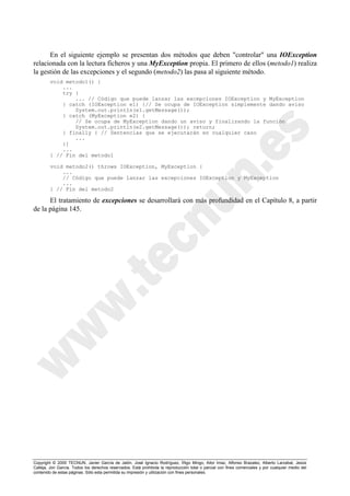 Copyright © 2000 TECNUN, Javier García de Jalón, José Ignacio Rodríguez, Íñigo Mingo, Aitor Imaz, Alfonso Brazalez, Alberto Larzabal, Jesús
Calleja, Jon García. Todos los derechos reservados. Está prohibida la reproducción total o parcial con fines comerciales y por cualquier medio del
contenido de estas páginas. Sólo esta permitida su impresión y utilización con fines personales.
En el siguiente ejemplo se presentan dos métodos que deben "controlar" una IOException
relacionada con la lectura ficheros y una MyException propia. El primero de ellos (metodo1) realiza
la gestión de las excepciones y el segundo (metodo2) las pasa al siguiente método.
void metodo1() {
...
try {
... // Código que puede lanzar las excepciones IOException y MyException
} catch (IOException e1) {// Se ocupa de IOException simplemente dando aviso
System.out.println(e1.getMessage());
} catch (MyException e2) {
// Se ocupa de MyException dando un aviso y finalizando la función
System.out.println(e2.getMessage()); return;
} finally { // Sentencias que se ejecutarán en cualquier caso
...
}]
...
} // Fin del metodo1
void metodo2() throws IOException, MyException {
...
// Código que puede lanzar las excepciones IOException y MyException
...
} // Fin del metodo2
El tratamiento de excepciones se desarrollará con más profundidad en el Capítulo 8, a partir
de la página 145.
 