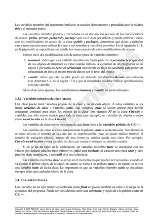 Copyright © 2000 TECNUN, Javier García de Jalón, José Ignacio Rodríguez, Íñigo Mingo, Aitor Imaz, Alfonso Brazalez, Alberto Larzabal, Jesús
Calleja, Jon García. Todos los derechos reservados. Está prohibida la reproducción total o parcial con fines comerciales y por cualquier medio del
contenido de estas páginas. Sólo esta permitida su impresión y utilización con fines personales.
Las variables miembro del argumento implícito se acceden directamente o precedidas por la palabra
this y el operador punto.
Las variables miembro pueden ir precedidas en su declaración por uno de los modificadores
de acceso: public, private, protected y package (que es el valor por defecto y puede omitirse). Junto
con los modificadores de acceso de la clase (public y package), determinan qué clases y métodos
van a tener permiso para utilizar la clase y sus métodos y variables miembro. En el Apartado 3.11,
en la página 60, se especifican con detalle las consecuencias de estos modificadores de acceso.
Existen otros dos modificadores (no de acceso) para las variables miembro:
1. transient: indica que esta variable miembro no forma parte de la persistencia (capacidad
de los objetos de mantener su valor cuando termina la ejecución de un programa) de un
objeto y por tanto no debe ser serializada (convertida en flujo de caracteres para poder ser
almacenada en disco o en una base de datos) con el resto del objeto.
2. volatile: indica que esta variable puede ser utilizada por distintas threads sincronizadas
(ver Apartado 6.3, en la página 131) y que el compilador no debe realizar optimizaciones
con esta variable.
Al nivel de estos apuntes, los modificadores transient y volatile no serán utilizados.
3.3.2 Variables miembro de clase (static)
Una clase puede tener variables propias de la clase y no de cada objeto. A estas variables se les
llama variables de clase o variables static. Las variables static se suelen utilizar para definir
constantes comunes para todos los objetos de la clase (por ejemplo PI en la clase Circulo) o
variables que sólo tienen sentido para toda la clase (por ejemplo, un contador de objetos creados
como numCirculos en la clase Circulo).
Las variables de clase son lo más parecido que Java tiene a las variables globales de C/C++.
Las variables de clase se crean anteponiendo la palabra static a su declaración. Para llamarlas
se suele utilizar el nombre de la clase (no es imprescindible, pues se puede utilizar también el
nombre de cualquier objeto), porque de esta forma su sentido queda más claro. Por ejemplo,
Circulo.numCirculos es una variable de clase que cuenta el número de círculos creados.
Si no se les da valor en la declaración, las variables miembro static se inicializan con los
valores por defecto para los tipos primitivos (false para boolean, el carácter nulo para char y cero
para los tipos numéricos), y con null si es una referencia.
Las variables miembro static se crean en el momento en que pueden ser necesarias: cuando se
va a crear el primer objeto de la clase, en cuanto se llama a un método static o en cuanto se utiliza
una variable static de dicha clase. Lo importante es que las variables miembro static se inicializan
siempre antes que cualquier objeto de la clase.
3.4 VARIABLES FINALES
Una variable de un tipo primitivo declarada como final no puede cambiar su valor a lo largo de la
ejecución del programa. Puede ser considerada como una constante, y equivale a la palabra const de
C/C++.
 