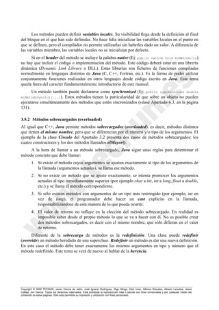 Copyright © 2000 TECNUN, Javier García de Jalón, José Ignacio Rodríguez, Íñigo Mingo, Aitor Imaz, Alfonso Brazalez, Alberto Larzabal, Jesús
Calleja, Jon García. Todos los derechos reservados. Está prohibida la reproducción total o parcial con fines comerciales y por cualquier medio del
contenido de estas páginas. Sólo esta permitida su impresión y utilización con fines personales.
Los métodos pueden definir variables locales. Su visibilidad llega desde la definición al final
del bloque en el que han sido definidas. No hace falta inicializar las variables locales en el punto en
que se definen, pero el compilador no permite utilizarlas sin haberles dado un valor. A diferencia de
las variables miembro, las variables locales no se inicializan por defecto.
Si en el header del método se incluye la palabra native (Ej: public native void miMetodo();)
no hay que incluir el código o implementación del método. Este código deberá estar en una librería
dinámica (Dynamic Link Library o DLL). Estas librerías son ficheros de funciones compiladas
normalmente en lenguajes distintos de Java (C, C++, Fortran, etc.). Es la forma de poder utilizar
conjuntamente funciones realizadas en otros lenguajes desde código escrito en Java. Este tema
queda fuera del caracter fundamentalmente introductorio de este manual.
Un método también puede declararse como synchronized (Ej: public synchronized double
miMetodoSynch(){...}). Estos métodos tienen la particularidad de que sobre un objeto no pueden
ejecutarse simultáneamente dos métodos que estén sincronizados (véase Apartado 6.3, en la página
131).
3.5.2 Métodos sobrecargados (overloaded)
Al igual que C++, Java permite métodos sobrecargados (overloaded), es decir, métodos distintos
que tienen el mismo nombre, pero que se diferencian por el número y/o tipo de los argumentos. El
ejemplo de la clase Circulo del Apartado 3.2 presenta dos casos de métodos sobrecargados: los
cuatro constructores y los dos métodos llamados elMayor().
A la hora de llamar a un método sobrecargado, Java sigue unas reglas para determinar el
método concreto que debe llamar:
1. Si existe el método cuyos argumentos se ajustan exactamente al tipo de los argumentos de
la llamada (argumentos actuales), se llama ese método.
2. Si no existe un método que se ajuste exactamente, se intenta promover los argumentos
actuales al tipo inmediatamente superior (por ejemplo char a int, int a long, float a double,
etc.) y se llama el método correspondiente.
3. Si sólo existen métodos con argumentos de un tipo más restringido (por ejemplo, int en
vez de long), el programador debe hacer un cast explícito en la llamada,
responsabilizándose de esta manera de lo que pueda ocurrir.
4. El valor de retorno no influye en la elección del método sobrecargado. En realidad es
imposible saber desde el propio método lo que se va a hacer con él. No es posible crear
dos métodos sobrecargados, es decir con el mismo nombre, que sólo difieran en el valor
de retorno.
Diferente de la sobrecarga de métodos es la redefinición. Una clase puede redefinir
(override) un método heredado de una superclase. Redefinir un método es dar una nueva definición.
En este caso el método debe tener exactamente los mismos argumentos en tipo y número que el
método redefinido. Este tema se verá de nuevo al hablar de la herencia.
 