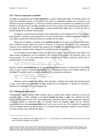 Capítulo 3: Clases en Java página 43
Copyright © 2000 TECNUN, Javier García de Jalón, José Ignacio Rodríguez, Íñigo Mingo, Aitor Imaz, Alfonso Brazalez, Alberto Larzabal, Jesús
Calleja, Jon García. Todos los derechos reservados. Está prohibida la reproducción total o parcial con fines comerciales y por cualquier medio del
contenido de estas páginas. Sólo esta permitida su impresión y utilización con fines personales.
3.5.3 Paso de argumentos a métodos
En Java los argumentos de los tipos primitivos se pasan siempre por valor. El método recibe una
copia del argumento actual; si se modifica esta copia, el argumento original que se incluyó en la
llamada no queda modificado. La forma de modificar dentro de un método una variable de un tipo
primitivo es incluirla como variable miembro en una clase y pasar como argumento una referencia a
un objeto de dicha clase. Las referencias se pasan también por valor, pero a través de ellas se
pueden modificar los objetos referenciados.
En Java no se pueden pasar métodos como argumentos a otros métodos (en C/C++ se pueden
pasar punteros a función como argumentos). Lo que se puede hacer en Java es pasar una referencia
a un objeto y dentro de la función utilizar los métodos de ese objeto.
Dentro de un método se pueden crear variables locales de los tipos primitivos o referencias.
Estas variables locales dejan de existir al terminar la ejecución del método1
. Los argumentos
formales de un método (las variables que aparecen en el header del método para recibir el valor de
los argumentos actuales) tienen categoría de variables locales del método.
Si un método devuelve this (es decir, un objeto de la clase) o una referencia a otro objeto, ese
objeto puede encadenarse con otra llamada a otro método de la misma o de diferente clase y así
sucesivamente. En este caso aparecerán varios métodos en la misma sentencia unidos por el
operador punto (.), por ejemplo,
String numeroComoString = ”8.978”;
float p = Float.valueOf(numeroComoString).floatValue();
donde el método valueOf(String) de la clase java.lang.Float devuelve un objeto de la clase Float
sobre el que se aplica el método floatValue(), que finalmente devuelve una variable primitiva de
tipo float. El ejemplo anterior se podía desdoblar en las siguientes sentencias:
String numeroComoString = ”8.978”;
Float f = Float.valueOf(numeroComoString);
float p = f.floatValue();
Obsérvese que se pueden encadenar varias llamadas a métodos por medio del operador punto
(.) que, como todos los operadores de Java excepto los de asignación, se ejecuta de izquierda a
derecha (ver Apartado 2.2.11, en la página 30).
3.5.4 Métodos de clase (static)
Análogamente, puede también haber métodos que no actúen sobre objetos concretos a través del
operador punto. A estos métodos se les llama métodos de clase o static. Los métodos de clase
pueden recibir objetos de su clase como argumentos explícitos, pero no tienen argumento implícito
ni pueden utilizar la referencia this. Un ejemplo típico de métodos static son los métodos
matemáticos de la clase java.lang.Math (sin(), cos(), exp(), pow(), etc.). De ordinario el argumento
de estos métodos será de un tipo primitivo y se le pasará como argumento explícito. Estos métodos
no tienen sentido como métodos de objeto.
1
En Java no hay variables locales static, que en C/C++ y Visual Basic son variables locales que conservan su valor
entre las distintas llamadas a un método.
 