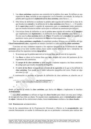 Copyright © 2000 TECNUN, Javier García de Jalón, José Ignacio Rodríguez, Íñigo Mingo, Aitor Imaz, Alfonso Brazalez, Alberto Larzabal, Jesús
Calleja, Jon García. Todos los derechos reservados. Está prohibida la reproducción total o parcial con fines comerciales y por cualquier medio del
contenido de estas páginas. Sólo esta permitida su impresión y utilización con fines personales.
1. Las clases anónimas requieren una extensión de la palabra clave new. Se definen en una
expresión de Java, incluida en una asignación o en la llamada a un método. Se incluye la
palabra new seguida de la definición de la clase anónima, entre llaves {…}.
2. Otra forma de definirlas es mediante la palabra new seguida del nombre de la clase de la
que hereda (sin extends) y la definición de la clase anónima entre llaves {…}. El nombre
de la super-clase puede ir seguido de argumentos para su constructor (entre paréntesis,
que con mucha frecuencia estarán vacíos pues se utilizará un constructor por defecto).
3. Una tercera forma de definirlas es con la palabra new seguida del nombre de la interface
que implementa (sin implements) y la definición de la clase anónima entre llaves {…}.
En este caso la clase anónima deriva de Object. El nombre de la interface va seguido por
paréntesis vacíos, pues el constructor de Object no tiene argumentos.
Para las clases anónimas compiladas el compilador produce ficheros con un nombre del tipo
ClaseContenedora$1.class, asignando un número correlativo a cada una de las clases anónimas.
Conviene ser muy cuidadoso respecto a los aspectos tipográficos de la definición de clases
anónimas, pues al no tener nombre dichas clases suelen resultar difíciles de leer e interpretar. Se
aconseja utilizar las siguientes normas tipográficas:
1. Se aconseja que la palabra new esté en la misma línea que el resto de la expresión.
2. Las llaves se abren en la misma línea que new, después del cierre del paréntesis de los
argumentos del constructor.
3. El cuerpo de la clase anónima se debe sangrar o indentar respecto a las líneas anteriores
de código para que resulte claramente distinguible.
4. El cierre de las llaves va seguido por el resto de la expresión en la que se ha definido la
clase anónima. Esto puede servir como indicación tipográfica del cierre. Puede ser algo
así como }; o });
A continuación se presenta un ejemplo de definición de clase anónima en relación con el
AWT:
unObjeto.addActionListener( new ActionListener() {
public void actionPerformed(ActionEvent e) {
...
}
});
donde en negrita se señala la clase anónima, que deriva de Object e implementa la interface
ActionListener.
Las clases anónimas se utilizan en lugar de clases locales para clases con muy poco código,
de las que sólo hace falta un objeto. No pueden tener constructores, pero sí inicializadores static o
de objeto. Además de las restricciones citadas, tienen restricciones similares a las clases locales.
3.11 PERMISOS DE ACCESO EN JAVA
Una de las características de la Programación Orientada a Objetos es la encapsulación, que
consiste básicamente en ocultar la información que no es pertinente o necesaria para realizar una
 