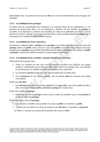 Capítulo 3: Clases en Java página 61
Copyright © 2000 TECNUN, Javier García de Jalón, José Ignacio Rodríguez, Íñigo Mingo, Aitor Imaz, Alfonso Brazalez, Alberto Larzabal, Jesús
Calleja, Jon García. Todos los derechos reservados. Está prohibida la reproducción total o parcial con fines comerciales y por cualquier medio del
contenido de estas páginas. Sólo esta permitida su impresión y utilización con fines personales.
determinada tarea. Los permisos de acceso de Java son una de las herramientas para conseguir esta
finalidad.
3.11.1 Accesibilidad de los packages
El primer tipo de accesibilidad hace referencia a la conexión física de los ordenadores y a los
permisos de acceso entre ellos y en sus directorios y ficheros. En este sentido, un package es
accesible si sus directorios y ficheros son accesibles (si están en un ordenador accesible y se tiene
permiso de lectura). Además de la propia conexión física, serán accesibles aquellos packages que se
encuentren en la variable CLASSPATH del sistema.
3.11.2 Accesibilidad de clases o interfaces
En principio, cualquier clase o interface de un package es accesible para todas las demás clases del
package, tanto si es public como si no lo es. Una clase public es accesible para cualquier otra clase
siempre que su package sea accesible. Recuérdese que las clases e interfaces sólo pueden ser public
o package (la opción por defecto cuando no se pone ningún modificador).
3.11.3 Accesibilidad de las variables y métodos miembros de una clase:
Desde dentro de la propia clase:
1. Todos los miembros de una clase son directamente accesibles (sin cualificar con ningún
nombre o cualificando con la referencia this) desde dentro de la propia clase. Los métodos
no necesitan que las variables miembro sean pasadas como argumento.
2. Los miembros private de una clase sólo son accesibles para la propia clase.
3. Si el constructor de una clase es private, sólo un método static de la propia clase puede
crear objetos.
Desde una sub-clase:
1. Las sub-clases heredan los miembros private de su super-clase, pero sólo pueden acceder a
ellos a través de métodos public, protected o package de la super-clase.
Desde otras clases del package:
1. Desde una clase de un package se tiene acceso a todos los miembros que no sean private de
las demás clases del package.
Desde otras clases fuera del package:
1. Los métodos y variables son accesibles si la clase es public y el miembro es public.
2. También son accesibles si la clase que accede es una sub-clase y el miembro es protected.
La Tabla 3.1 muestra un resumen de los permisos de acceso en Java.
 