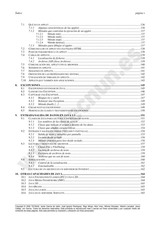 Índice página v
Copyright © 2000 TECNUN, Javier García de Jalón, José Ignacio Rodríguez, Íñigo Mingo, Aitor Imaz, Alfonso Brazalez, Alberto Larzabal, Jesús
Calleja, Jon García. Todos los derechos reservados. Está prohibida la reproducción total o parcial con fines comerciales y por cualquier medio del
contenido de estas páginas. Sólo esta permitida su impresión y utilización con fines personales.
7.1 QUÉ ES UN APPLET .......................................................................................................................................136
7.1.1 Algunas características de las applets..........................................................................................136
7.1.2 Métodos que controlan la ejecución de un applet ........................................................................137
7.1.2.1 Método init() ..................................................................................................................................137
7.1.2.2 Método start().................................................................................................................................137
7.1.2.3 Método stop().................................................................................................................................137
7.1.2.4 Método destroy()............................................................................................................................137
7.1.3 Métodos para dibujar el applet.....................................................................................................137
7.2 CÓMO INCLUIR UN APPLET EN UNA PÁGINA HTML......................................................................................138
7.3 PASO DE PARÁMETROS A UN APPLET............................................................................................................138
7.4 CARGA DE APPLETS......................................................................................................................................139
7.4.1 Localización de ficheros ...............................................................................................................139
7.4.2 Archivos JAR (Java Archives).......................................................................................................139
7.5 COMUNICACIÓN DEL APPLET CON EL BROWSER............................................................................................140
7.6 SONIDOS EN APPLETS ...................................................................................................................................141
7.7 IMÁGENES EN APPLETS.................................................................................................................................141
7.8 OBTENCIÓN DE LAS PROPIEDADES DEL SISTEMA...........................................................................................142
7.9 UTILIZACIÓN DE THREADS EN APPLETS.........................................................................................................142
7.10 APPLETS QUE TAMBIÉN SON APLICACIONES..................................................................................................143
8. EXCEPCIONES....................................................................................................................................................145
8.1 EXCEPCIONES ESTÁNDAR DE JAVA...............................................................................................................145
8.2 LANZAR UNA EXCEPTION.............................................................................................................................146
8.3 CAPTURAR UNA EXCEPTION.........................................................................................................................147
8.3.1 Bloques try y catch........................................................................................................................147
8.3.2 Relanzar una Exception ................................................................................................................148
8.3.3 Método finally {...}........................................................................................................................149
8.4 CREAR NUEVAS EXCEPCIONES .....................................................................................................................149
8.5 HERENCIA DE CLASES Y TRATAMIENTO DE EXCEPCIONES ............................................................................150
9. ENTRADA/SALIDA DE DATOS EN JAVA 1.1................................................................................................151
9.1 CLASES DE JAVA PARA LECTURA Y ESCRITURA DE DATOS............................................................................151
9.1.1 Los nombres de las clases de java.io ............................................................................................152
9.1.2 Clases que indican el origen o destino de los datos .....................................................................153
9.1.3 Clases que añaden características................................................................................................154
9.2 ENTRADA Y SALIDA ESTÁNDAR (TECLADO Y PANTALLA)..............................................................................154
9.2.1 Salida de texto y variables por pantalla .......................................................................................155
9.2.2 Lectura desde teclado ...................................................................................................................156
9.2.3 Método práctico para leer desde teclado......................................................................................156
9.3 LECTURA Y ESCRITURA DE ARCHIVOS..........................................................................................................157
9.3.1 Clases File y FileDialog ...............................................................................................................158
9.3.2 Lectura de archivos de texto .........................................................................................................159
9.3.3 Escritura de archivos de texto.......................................................................................................159
9.3.4 Archivos que no son de texto.........................................................................................................160
9.4 SERIALIZACIÓN ............................................................................................................................................160
9.4.1 Control de la serialización............................................................................................................161
9.4.2 Externalizable ...............................................................................................................................162
9.5 LECTURA DE UN ARCHIVO EN UN SERVIDOR DE INTERNET ...........................................................................162
10. OTRAS CAPACIDADES DE JAVA...................................................................................................................164
10.1 JAVA FOUNDATION CLASSES (JFC) Y JAVA 2D............................................................................................164
10.2 JAVA MEDIA FRAMEWORK (JMF)................................................................................................................164
10.3 JAVA 3D ......................................................................................................................................................165
10.4 JAVABEANS .................................................................................................................................................165
10.5 JAVA EN LA RED...........................................................................................................................................165
10.6 JAVA EN EL SERVIDOR: SERVLETS................................................................................................................165
 