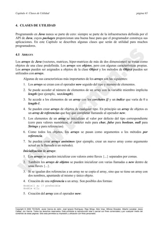 Capítulo 4: Clases de Utilidad página 65
Copyright © 2000 TECNUN, Javier García de Jalón, José Ignacio Rodríguez, Íñigo Mingo, Aitor Imaz, Alfonso Brazalez, Alberto Larzabal, Jesús
Calleja, Jon García. Todos los derechos reservados. Está prohibida la reproducción total o parcial con fines comerciales y por cualquier medio del
contenido de estas páginas. Sólo esta permitida su impresión y utilización con fines personales.
4. CLASES DE UTILIDAD
Programando en Java nunca se parte de cero: siempre se parte de la infraestructura definida por el
API de Java, cuyos packages proporcionan una buena base para que el programador construya sus
aplicaciones. En este Capítulo se describen algunas clases que serán de utilidad para muchos
programadores.
4.1 ARRAYS
Los arrays de Java (vectores, matrices, hiper-matrices de más de dos dimensiones) se tratan como
objetos de una clase predefinida. Los arrays son objetos, pero con algunas características propias.
Los arrays pueden ser asignados a objetos de la clase Object y los métodos de Object pueden ser
utilizados con arrays.
Algunas de sus características más importantes de los arrays son las siguientes:
1. Los arrays se crean con el operador new seguido del tipo y número de elementos.
2. Se puede acceder al número de elementos de un array con la variable miembro implícita
length (por ejemplo, vect.length).
3. Se accede a los elementos de un array con los corchetes [] y un índice que varía de 0 a
length-1.
4. Se pueden crear arrays de objetos de cualquier tipo. En principio un array de objetos es
un array de referencias que hay que completar llamando al operador new.
5. Los elementos de un array se inicializan al valor por defecto del tipo correspondiente
(cero para valores numéricos, el carácter nulo para char, false para boolean, null para
Strings y para referencias).
6. Como todos los objetos, los arrays se pasan como argumentos a los métodos por
referencia.
7. Se pueden crear arrays anónimos (por ejemplo, crear un nuevo array como argumento
actual en la llamada a un método).
Inicialización de arrays:
1. Los arrays se pueden inicializar con valores entre llaves {...} separados por comas.
2. También los arrays de objetos se pueden inicializar con varias llamadas a new dentro de
unas llaves {...}.
3. Si se igualan dos referencias a un array no se copia el array, sino que se tiene un array con
dos nombres, apuntando al mismo y único objeto.
4. Creación de una referencia a un array. Son posibles dos formas:
double[] x; // preferible
double x[];
5. Creación del array con el operador new:
 