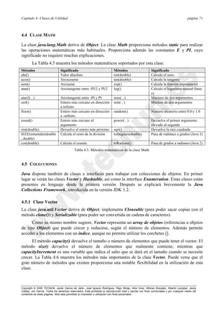 Capítulo 4: Clases de Utilidad página 71
Copyright © 2000 TECNUN, Javier García de Jalón, José Ignacio Rodríguez, Íñigo Mingo, Aitor Imaz, Alfonso Brazalez, Alberto Larzabal, Jesús
Calleja, Jon García. Todos los derechos reservados. Está prohibida la reproducción total o parcial con fines comerciales y por cualquier medio del
contenido de estas páginas. Sólo esta permitida su impresión y utilización con fines personales.
4.4 CLASE MATH
La clase java.lang.Math deriva de Object. La clase Math proporciona métodos static para realizar
las operaciones matemáticas más habituales. Proporciona además las constantes E y PI, cuyo
significado no requiere muchas explicaciones.
La Tabla 4.5 muestra los métodos matemáticos soportados por esta clase.
4.5 COLECCIONES
Java dispone también de clases e interfaces para trabajar con colecciones de objetos. En primer
lugar se verán las clases Vector y Hashtable, así como la interface Enumeration. Estas clases están
presentes en lenguaje desde la primera versión. Después se explicará brevemente la Java
Collections Framework, introducida en la versión JDK 1.2.
4.5.1 Clase Vector
La clase java.util.Vector deriva de Object, implementa Cloneable (para poder sacar copias con el
método clone()) y Serializable (para poder ser convertida en cadena de caracteres).
Como su mismo nombre sugiere, Vector representa un array de objetos (referencias a objetos
de tipo Object) que puede crecer y reducirse, según el número de elementos. Además permite
acceder a los elementos con un índice, aunque no permite utilizar los corchetes [].
El método capacity() devuelve el tamaño o número de elementos que puede tener el vector. El
método size() devuelve el número de elementos que realmente contiene, mientras que
capacityIncrement es una variable que indica el salto que se dará en el tamaño cuando se necesite
crecer. La Tabla 4.6 muestra los métodos más importantes de la clase Vector. Puede verse que el
gran número de métodos que existen proporciona una notable flexibilidad en la utilización de esta
clase.
Métodos Significado Métodos Significado
abs() Valor absoluto sin(double) Calcula el seno
acos() Arcocoseno tan(double) Calcula la tangente
asin() Arcoseno exp() Calcula la función exponencial
atan() Arcotangente entre -PI/2 y PI/2 log() Calcula el logaritmo natural (base
e)
atan2( , ) Arcotangente entre -PI y PI max( , ) Máximo de dos argumentos
ceil() Entero más cercano en dirección
a infinito
min( , ) Mínimo de dos argumentos
floor() Entero más cercano en dirección
a -infinito
random() Número aleatorio entre 0.0 y 1.0
round() Entero más cercano al
argumento
power( , ) Devuelve el primer argumento
elevado al segundo
rint(double) Devuelve el entero más próximo sqrt() Devuelve la raíz cuadrada
IEEEremainder(double
, double)
Calcula el resto de la división toDegrees(double) Pasa de radianes a grados (Java 2)
cos(double) Calcula el coseno toRadians() Pasa de grados a radianes (Java 2)
Tabla 4.5. Métodos matemáticos de la clase Math.
 