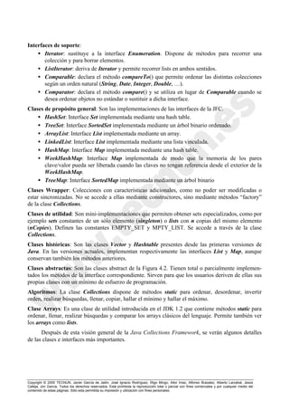 Copyright © 2000 TECNUN, Javier García de Jalón, José Ignacio Rodríguez, Íñigo Mingo, Aitor Imaz, Alfonso Brazalez, Alberto Larzabal, Jesús
Calleja, Jon García. Todos los derechos reservados. Está prohibida la reproducción total o parcial con fines comerciales y por cualquier medio del
contenido de estas páginas. Sólo esta permitida su impresión y utilización con fines personales.
Interfaces de soporte:
• Iterator: sustituye a la interface Enumeration. Dispone de métodos para recorrer una
colección y para borrar elementos.
• ListIterator: deriva de Iterator y permite recorrer lists en ambos sentidos.
• Comparable: declara el método compareTo() que permite ordenar las distintas colecciones
según un orden natural (String, Date, Integer, Double, …).
• Comparator: declara el método compare() y se utiliza en lugar de Comparable cuando se
desea ordenar objetos no estándar o sustituir a dicha interface.
Clases de propósito general: Son las implementaciones de las interfaces de la JFC.
• HashSet: Interface Set implementada mediante una hash table.
• TreeSet: Interface SortedSet implementada mediante un árbol binario ordenado.
• ArrayList: Interface List implementada mediante un array.
• LinkedList: Interface List implementada mediante una lista vinculada.
• HashMap: Interface Map implementada mediante una hash table.
• WeekHashMap: Interface Map implementada de modo que la memoria de los pares
clave/valor pueda ser liberada cuando las claves no tengan referencia desde el exterior de la
WeekHashMap.
• TreeMap: Interface SortedMap implementada mediante un árbol binario
Clases Wrapper: Colecciones con características adicionales, como no poder ser modificadas o
estar sincronizadas. No se accede a ellas mediante constructores, sino mediante métodos “factory”
de la clase Collections.
Clases de utilidad: Son mini-implementaciones que permiten obtener sets especializados, como por
ejemplo sets constantes de un sólo elemento (singleton) o lists con n copias del mismo elemento
(nCopies). Definen las constantes EMPTY_SET y MPTY_LIST. Se accede a través de la clase
Collections.
Clases históricas: Son las clases Vector y Hashtable presentes desde las primeras versiones de
Java. En las versiones actuales, implementan respectivamente las interfaces List y Map, aunque
conservan también los métodos anteriores.
Clases abstractas: Son las clases abstract de la Figura 4.2. Tienen total o parcialmente implemen-
tados los métodos de la interface correspondiente. Sirven para que los usuarios deriven de ellas sus
propias clases con un mínimo de esfuerzo de programación.
Algoritmos: La clase Collections dispone de métodos static para ordenar, desordenar, invertir
orden, realizar búsquedas, llenar, copiar, hallar el mínimo y hallar el máximo.
Clase Arrays: Es una clase de utilidad introducida en el JDK 1.2 que contiene métodos static para
ordenar, llenar, realizar búsquedas y comparar los arrays clásicos del lenguaje. Permite también ver
los arrays como lists.
Después de esta visión general de la Java Collections Framework, se verán algunos detalles
de las clases e interfaces más importantes.
 