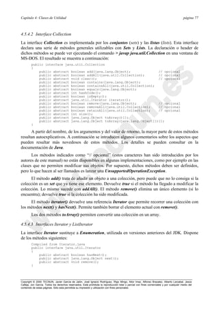 Capítulo 4: Clases de Utilidad página 77
Copyright © 2000 TECNUN, Javier García de Jalón, José Ignacio Rodríguez, Íñigo Mingo, Aitor Imaz, Alfonso Brazalez, Alberto Larzabal, Jesús
Calleja, Jon García. Todos los derechos reservados. Está prohibida la reproducción total o parcial con fines comerciales y por cualquier medio del
contenido de estas páginas. Sólo esta permitida su impresión y utilización con fines personales.
4.5.4.2 Interface Collection
La interface Collection es implementada por los conjuntos (sets) y las listas (lists). Esta interface
declara una serie de métodos generales utilizables con Sets y Lists. La declaración o header de
dichos métodos se puede ver ejecutando el comando > javap java.util.Collection en una ventana de
MS-DOS. El resultado se muestra a continuación:
public interface java.util.Collection
{
public abstract boolean add(java.lang.Object); // opcional
public abstract boolean addAll(java.util.Collection); // opcional
public abstract void clear(); // opcional
public abstract boolean contains(java.lang.Object);
public abstract boolean containsAll(java.util.Collection);
public abstract boolean equals(java.lang.Object);
public abstract int hashCode();
public abstract boolean isEmpty();
public abstract java.util.Iterator iterator();
public abstract boolean remove(java.lang.Object); // opcional
public abstract boolean removeAll(java.util.Collection); // opcional
public abstract boolean retainAll(java.util.Collection); // opcional
public abstract int size();
public abstract java.lang.Object toArray()[];
public abstract java.lang.Object toArray(java.lang.Object[])[];
}
A partir del nombre, de los argumentos y del valor de retorno, la mayor parte de estos métodos
resultan autoexplicativos. A continuación se introducen algunos comentarios sobre los aspectos que
pueden resultar más novedosos de estos métodos. Los detalles se pueden consultar en la
documentación de Java.
Los métodos indicados como “// opcional” (estos caracteres han sido introducidos por los
autores de este manual) no están disponibles en algunas implementaciones, como por ejemplo en las
clases que no permiten modificar sus objetos. Por supuesto, dichos métodos deben ser definidos,
pero lo que hacen al ser llamados es lanzar una UnsupportedOperationException.
El método add() trata de añadir un objeto a una colección, pero puede que no lo consiga si la
colección es un set que ya tiene ese elemento. Devuelve true si el método ha llegado a modificar la
colección. Lo mismo sucede con addAll(). El método remove() elimina un único elemento (si lo
encuentra); devuelve true si la colección ha sido modificada.
El método iterator() devuelve una referencia Iterator que permite recorrer una colección con
los métodos next() y hasNext(). Permite también borrar el elemento actual con remove().
Los dos métodos toArray() permiten convertir una colección en un array.
4.5.4.3 Interfaces Iterator y ListIterator
La interface Iterator sustituye a Enumeration, utilizada en versiones anteriores del JDK. Dispone
de los métodos siguientes:
Compiled from Iterator.java
public interface java.util.Iterator
{
public abstract boolean hasNext();
public abstract java.lang.Object next();
public abstract void remove();
}
 