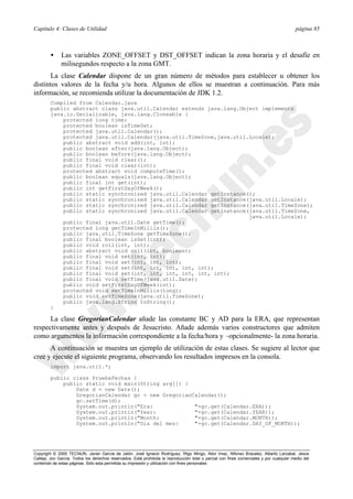 Capítulo 4: Clases de Utilidad página 85
Copyright © 2000 TECNUN, Javier García de Jalón, José Ignacio Rodríguez, Íñigo Mingo, Aitor Imaz, Alfonso Brazalez, Alberto Larzabal, Jesús
Calleja, Jon García. Todos los derechos reservados. Está prohibida la reproducción total o parcial con fines comerciales y por cualquier medio del
contenido de estas páginas. Sólo esta permitida su impresión y utilización con fines personales.
• Las variables ZONE_OFFSET y DST_OFFSET indican la zona horaria y el desafíe en
milisegundos respecto a la zona GMT.
La clase Calendar dispone de un gran número de métodos para establecer u obtener los
distintos valores de la fecha y/u hora. Algunos de ellos se muestran a continuación. Para más
información, se recomienda utilizar la documentación de JDK 1.2.
Compiled from Calendar.java
public abstract class java.util.Calendar extends java.lang.Object implements
java.io.Serializable, java.lang.Cloneable {
protected long time;
protected boolean isTimeSet;
protected java.util.Calendar();
protected java.util.Calendar(java.util.TimeZone,java.util.Locale);
public abstract void add(int, int);
public boolean after(java.lang.Object);
public boolean before(java.lang.Object);
public final void clear();
public final void clear(int);
protected abstract void computeTime();
public boolean equals(java.lang.Object);
public final int get(int);
public int getFirstDayOfWeek();
public static synchronized java.util.Calendar getInstance();
public static synchronized java.util.Calendar getInstance(java.util.Locale);
public static synchronized java.util.Calendar getInstance(java.util.TimeZone);
public static synchronized java.util.Calendar getInstance(java.util.TimeZone,
java.util.Locale);
public final java.util.Date getTime();
protected long getTimeInMillis();
public java.util.TimeZone getTimeZone();
public final boolean isSet(int);
public void roll(int, int);
public abstract void roll(int, boolean);
public final void set(int, int);
public final void set(int, int, int);
public final void set(int, int, int, int, int);
public final void set(int, int, int, int, int, int);
public final void setTime(java.util.Date);
public void setFirstDayOfWeek(int);
protected void setTimeInMillis(long);
public void setTimeZone(java.util.TimeZone);
public java.lang.String toString();
}
La clase GregorianCalendar añade las constante BC y AD para la ERA, que representan
respectivamente antes y después de Jesucristo. Añade además varios constructores que admiten
como argumentos la información correspondiente a la fecha/hora y –opcionalmente- la zona horaria.
A continuación se muestra un ejemplo de utilización de estas clases. Se sugiere al lector que
cree y ejecute el siguiente programa, observando los resultados impresos en la consola.
import java.util.*;
public class PruebaFechas {
public static void main(String arg[]) {
Date d = new Date();
GregorianCalendar gc = new GregorianCalendar();
gc.setTime(d);
System.out.println("Era: "+gc.get(Calendar.ERA));
System.out.println("Year: "+gc.get(Calendar.YEAR));
System.out.println("Month: "+gc.get(Calendar.MONTH));
System.out.println("Dia del mes: "+gc.get(Calendar.DAY_OF_MONTH));
 