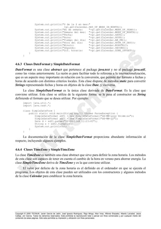 Copyright © 2000 TECNUN, Javier García de Jalón, José Ignacio Rodríguez, Íñigo Mingo, Aitor Imaz, Alfonso Brazalez, Alberto Larzabal, Jesús
Calleja, Jon García. Todos los derechos reservados. Está prohibida la reproducción total o parcial con fines comerciales y por cualquier medio del
contenido de estas páginas. Sólo esta permitida su impresión y utilización con fines personales.
System.out.println("D de la S en mes:"
+gc.get(Calendar.DAY_OF_WEEK_IN_MONTH));
System.out.println("No de semana: "+gc.get(Calendar.WEEK_OF_YEAR));
System.out.println("Semana del mes: "+gc.get(Calendar.WEEK_OF_MONTH));
System.out.println("Fecha: "+gc.get(Calendar.DATE));
System.out.println("Hora: "+gc.get(Calendar.HOUR));
System.out.println("Tiempo del dia: "+gc.get(Calendar.AM_PM));
System.out.println("Hora del dia: "+gc.get(Calendar.HOUR_OF_DAY));
System.out.println("Minuto: "+gc.get(Calendar.MINUTE));
System.out.println("Segundo: "+gc.get(Calendar.SECOND));
System.out.println("Dif. horaria: "+gc.get(Calendar.ZONE_OFFSET));
}
}
4.6.3 Clases DateFormat y SimpleDateFormat
DateFormat es una clase abstract que pertenece al package java.text y no al package java.util,
como las vistas anteriormente. La razón es para facilitar todo lo referente a la internacionalización,
que es un aspecto muy importante en relación con la conversión, que permite dar formato a fechas y
horas de acuerdo con distintos criterios locales. Esta clase dispone de métodos static para convertir
Strings representando fechas y horas en objetos de la clase Date, y viceversa.
La clase SimpleDateFormat es la única clase derivada de DateFormat. Es la clase que
conviene utilizar. Esta clase se utiliza de la siguiente forma: se le pasa al constructor un String
definiendo el formato que se desea utilizar. Por ejemplo:
import java.util.*;
import java.text.*;
class SimpleDateForm {
public static void main(String arg[]) throws ParseException {
SimpleDateFormat sdf1 = new SimpleDateFormat("dd-MM-yyyy hh:mm:ss");
SimpleDateFormat sdf2 = new SimpleDateFormat("dd-MM-yy");
Date d = sdf1.parse("12-04-1968 11:23:45");
String s = sdf2.format(d);
System.out.println(s);
}
}
La documentación de la clase SimpleDateFormat proporciona abundante información al
respecto, incluyendo algunos ejemplos.
4.6.4 Clases TimeZone y SimpleTimeZone
La clase TimeZone es también una clase abstract que sirve para definir la zona horaria. Los métodos
de esta clase son capaces de tener en cuenta el cambio de la hora en verano para ahorrar energía. La
clase SimpleTimeZone deriva de TimeZone y es la que conviene utilizar.
El valor por defecto de la zona horaria es el definido en el ordenador en que se ejecuta el
programa. Los objetos de esta clase pueden ser utilizados con los constructores y algunos métodos
de la clase Calendar para establecer la zona horaria.
 