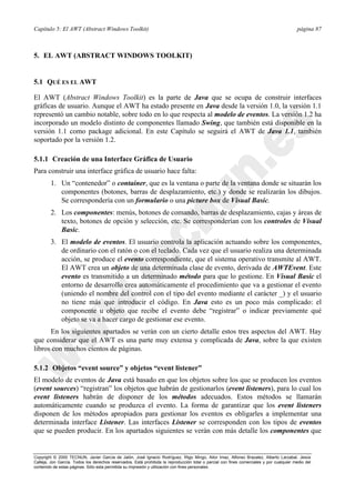 Capítulo 5: El AWT (Abstract Windows Toolkit) página 87
Copyright © 2000 TECNUN, Javier García de Jalón, José Ignacio Rodríguez, Íñigo Mingo, Aitor Imaz, Alfonso Brazalez, Alberto Larzabal, Jesús
Calleja, Jon García. Todos los derechos reservados. Está prohibida la reproducción total o parcial con fines comerciales y por cualquier medio del
contenido de estas páginas. Sólo esta permitida su impresión y utilización con fines personales.
5. EL AWT (ABSTRACT WINDOWS TOOLKIT)
5.1 QUÉ ES EL AWT
El AWT (Abstract Windows Toolkit) es la parte de Java que se ocupa de construir interfaces
gráficas de usuario. Aunque el AWT ha estado presente en Java desde la versión 1.0, la versión 1.1
representó un cambio notable, sobre todo en lo que respecta al modelo de eventos. La versión 1.2 ha
incorporado un modelo distinto de componentes llamado Swing, que también está disponible en la
versión 1.1 como package adicional. En este Capítulo se seguirá el AWT de Java 1.1, también
soportado por la versión 1.2.
5.1.1 Creación de una Interface Gráfica de Usuario
Para construir una interface gráfica de usuario hace falta:
1. Un “contenedor” o container, que es la ventana o parte de la ventana donde se situarán los
componentes (botones, barras de desplazamiento, etc.) y donde se realizarán los dibujos.
Se correspondería con un formulario o una picture box de Visual Basic.
2. Los componentes: menús, botones de comando, barras de desplazamiento, cajas y áreas de
texto, botones de opción y selección, etc. Se corresponderían con los controles de Visual
Basic.
3. El modelo de eventos. El usuario controla la aplicación actuando sobre los componentes,
de ordinario con el ratón o con el teclado. Cada vez que el usuario realiza una determinada
acción, se produce el evento correspondiente, que el sistema operativo transmite al AWT.
El AWT crea un objeto de una determinada clase de evento, derivada de AWTEvent. Este
evento es transmitido a un determinado método para que lo gestione. En Visual Basic el
entorno de desarrollo crea automáticamente el procedimiento que va a gestionar el evento
(uniendo el nombre del control con el tipo del evento mediante el carácter _) y el usuario
no tiene más que introducir el código. En Java esto es un poco más complicado: el
componente u objeto que recibe el evento debe “registrar” o indicar previamente qué
objeto se va a hacer cargo de gestionar ese evento.
En los siguientes apartados se verán con un cierto detalle estos tres aspectos del AWT. Hay
que considerar que el AWT es una parte muy extensa y complicada de Java, sobre la que existen
libros con muchos cientos de páginas.
5.1.2 Objetos “event source” y objetos “event listener”
El modelo de eventos de Java está basado en que los objetos sobre los que se producen los eventos
(event sources) “registran” los objetos que habrán de gestionarlos (event listeners), para lo cual los
event listeners habrán de disponer de los métodos adecuados. Estos métodos se llamarán
automáticamente cuando se produzca el evento. La forma de garantizar que los event listeners
disponen de los métodos apropiados para gestionar los eventos es obligarles a implementar una
determinada interface Listener. Las interfaces Listener se corresponden con los tipos de eventos
que se pueden producir. En los apartados siguientes se verán con más detalle los componentes que
 