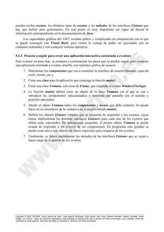 Copyright © 2000 TECNUN, Javier García de Jalón, José Ignacio Rodríguez, Íñigo Mingo, Aitor Imaz, Alfonso Brazalez, Alberto Larzabal, Jesús
Calleja, Jon García. Todos los derechos reservados. Está prohibida la reproducción total o parcial con fines comerciales y por cualquier medio del
contenido de estas páginas. Sólo esta permitida su impresión y utilización con fines personales.
pueden recibir eventos, los distintos tipos de eventos y los métodos de las interfaces Listener que
hay que definir para gestionarlos. En este punto es muy importante ser capaz de buscar la
información correspondiente en la documentación de Java.
Las capacidades gráficas del AWT resultan pobres y complicadas en comparación con lo que
se puede conseguir con Visual Basic, pero tienen la ventaja de poder ser ejecutadas casi en
cualquier ordenador y con cualquier sistema operativo.
5.1.3 Proceso a seguir para crear una aplicación interactiva (orientada a eventos)
Para avanzar un paso más, se resumen a continuación los pasos que se pueden seguir para construir
una aplicación orientada a eventos sencilla, con interface gráfica de usuario:
1. Determinar los componentes que van a constituir la interface de usuario (botones, cajas de
texto, menús, etc.).
2. Crear una clase para la aplicación que contenga la función main().
3. Crear una clase Ventana, sub-clase de Frame, que responda al evento WindowClosing().
4. La función main() deberá crear un objeto de la clase Ventana (en el que se van a
introducir las componentes seleccionadas) y mostrarla por pantalla con el tamaño y
posición adecuados.
5. Añadir al objeto Ventana todos los componentes y menús que deba contener. Se puede
hacer en el constructor de la ventana o en el propio método main().
6. Definir los objetos Listener (objetos que se ocuparán de responder a los eventos, cuyas
clases implementan las distintas interfaces Listener) para cada uno de los eventos que
deban estar soportados. En aplicaciones pequeñas, el propio objeto Ventana se puede
ocupar de responder a los eventos de sus componentes. En programas más grandes se
puede crear uno o más objetos de clases especiales para ocuparse de los eventos.
7. Finalmente, se deben implementar los métodos de las interfaces Listener que se vayan a
hacer cargo de la gestión de los eventos.
 
