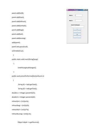 panel.add(txtB);
panel.add(hasil);
panel.add(txthasil);
panel.add(tambah);
panel.add(bagi);
panel.add(kali);
panel.add(kurang);
add(panel);
panel.setLayout(null);
setVisible(true);
}
public static void main(String[]args)
{
newhitungduabilangan();
}
public void actionPerformed(ActionEvent e)
{
String d1 = txtA.getText();
String d2 = txtB.getText();
double a = Integer.parseInt(d1);
double b = Integer.parseInt(d2);
inthasiljml = (int)(a+b);
inthasilbagi = (int)(a/b);
inthasilkali = (int)(a*b);
inthasilkurang = (int)(a-b);

Object objek = e.getSource();

 