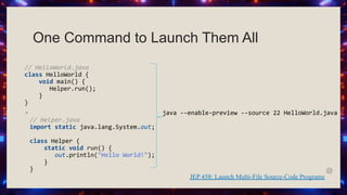One Command to Launch Them All
// HelloWorld.java
class HelloWorld {
void main() {
Helper.run();
}
}
◦
// Helper.java
import static java.lang.System.out;
class Helper {
static void run() {
out.println("Hello World!");
}
}
JEP 458: Launch Multi-File Source-Code Programs
java --enable-preview --source 22 HelloWorld.java
 
