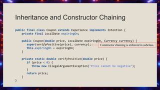 Inheritance and Constructor Chaining
public final class Coupon extends Experience implements Intention {
private final LocalDate expiringOn;
public Coupon(double price, LocalDate expiringOn, Currency currency) {
super(verifyPositive(price), currency);
this.expiringOn = expiringOn;
}
private static double verifyPositive(double price) {
if (price < 0) {
throw new IllegalArgumentException("Price cannot be negative");
}
return price;
}
}
Constructor chaining is enforced in subclass.
 