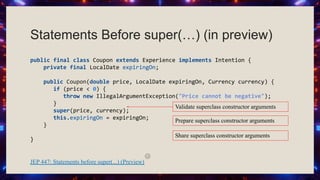 Statements Before super(…) (in preview)
public final class Coupon extends Experience implements Intention {
private final LocalDate expiringOn;
public Coupon(double price, LocalDate expiringOn, Currency currency) {
if (price < 0) {
throw new IllegalArgumentException("Price cannot be negative");
}
super(price, currency);
this.expiringOn = expiringOn;
}
}
JEP 447: Statements before super(...) (Preview)
Validate superclass constructor arguments
Prepare superclass constructor arguments
Share superclass constructor arguments
 