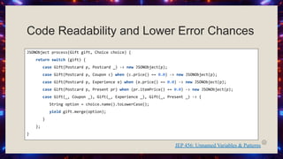 Code Readability and Lower Error Chances
JSONObject process(Gift gift, Choice choice) {
return switch (gift) {
case Gift(Postcard p, Postcard _) -> new JSONObject(p);
case Gift(Postcard p, Coupon c) when (c.price() == 0.0) -> new JSONObject(p);
case Gift(Postcard p, Experience e) when (e.price() == 0.0) -> new JSONObject(p);
case Gift(Postcard p, Present pr) when (pr.itemPrice() == 0.0) -> new JSONObject(p);
case Gift(_, Coupon _), Gift(_, Experience _), Gift(_, Present _) -> {
String option = choice.name().toLowerCase();
yield gift.merge(option);
}
};
}
JEP 456: Unnamed Variables & Patterns
 