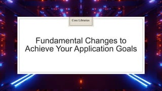 Fundamental Changes to
Achieve Your Application Goals
Core Libraries
 