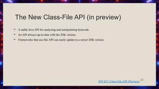 The New Class-File API (in preview)
☕ A stable Java API for analyzing and manipulating bytecode.
☕ An API always-up-to-date with the JDK version.
☕ Frameworks that use this API can easily update to a newer JDK version.
JEP 457: Class-File API (Preview)
 