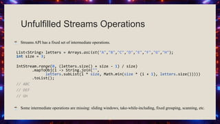 Unfulfilled Streams Operations
☕ Streams API has a fixed set of intermediate operations.
List<String> letters = Arrays.asList("A","B","C","D","E","F","G","H");
int size = 3;
IntStream.range(0, (letters.size() + size - 1) / size)
.mapToObj(i -> String.join("",
letters.subList(i * size, Math.min(size * (i + 1), letters.size()))))
.toList();
// ABC
// DEF
// GH
☕ Some intermediate operations are missing: sliding windows, take-while-including, fixed grouping, scanning, etc.
 