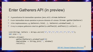 Enter Gatherers API (in preview)
☕ A generalization for intermediate operations java.util.stream.Gatherer
☕ A new intermediate stream operation to process elements of a stream: Stream::gather(Gatherer)
☕ A few implementations, e.g. Gatherers.fold(…), Gatherers.windowFixed(…).
☕ A way to compose gathererers source.gather(a.andThen(b).andThen(c)).collect(...)
List<String> letters = Arrays.asList("A","B","C","D","E","F","G","H");
int size = 3;
letters.stream()
.gather(Gatherers.windowFixed(3))
.map(window -> String.join("", window))
.toList();
JEP 461: Stream Gatherers (Preview)
 
